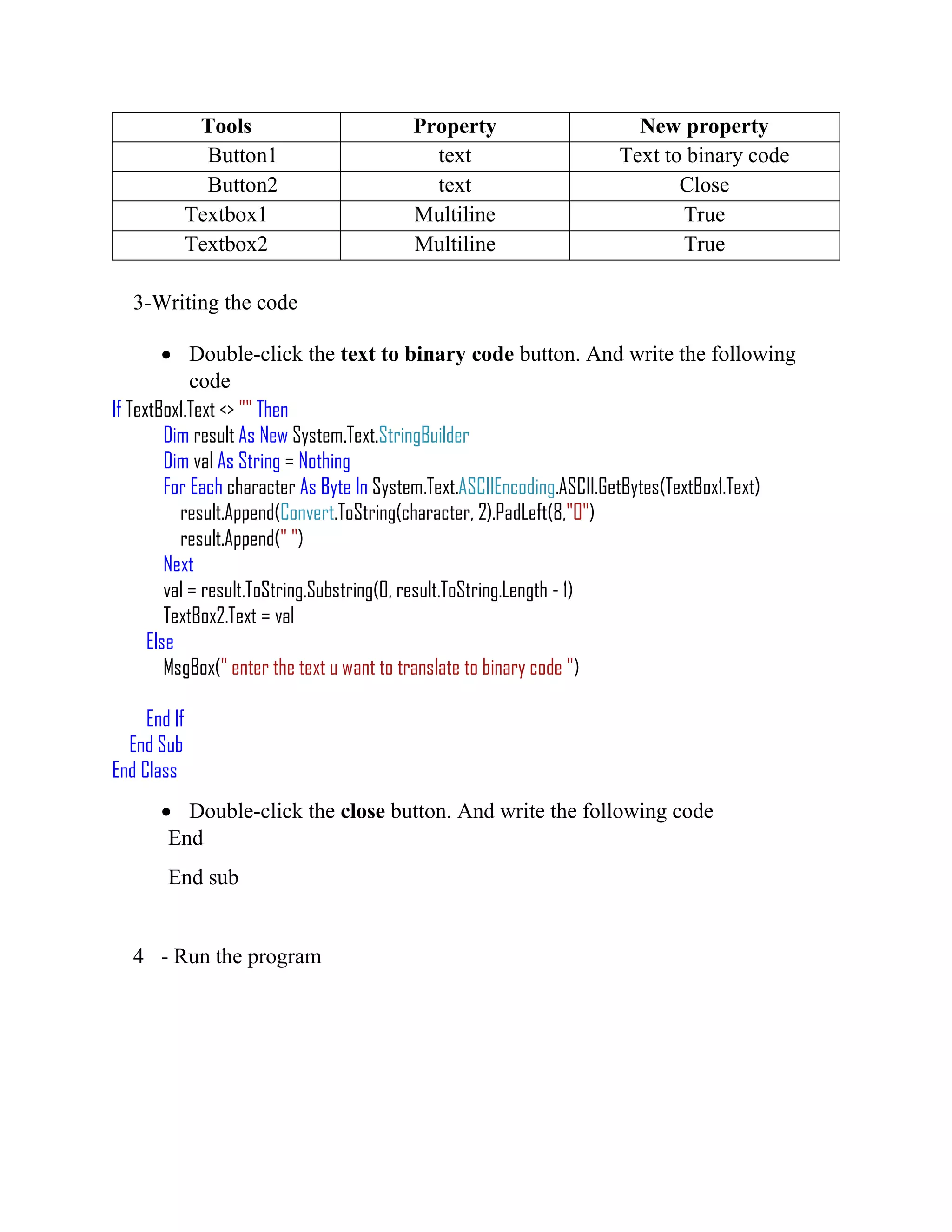 Tools Property New property Button1 text Text to binary code Button2 text Close Textbox1 Multiline True Textbox2 Multiline True 3-Writing the code  Double-click the text to binary code button. And write the following code If TextBox1.Text <> "" Then Dim result As New System.Text.StringBuilder Dim val As String = Nothing For Each character As Byte In System.Text.ASCIIEncoding.ASCII.GetBytes(TextBox1.Text) result.Append(Convert.ToString(character, 2).PadLeft(8,"0") result.Append(" ") Next val = result.ToString.Substring(0, result.ToString.Length - 1) TextBox2.Text = val Else MsgBox(" enter the text u want to translate to binary code ") End If End Sub End Class  Double-click the close button. And write the following code End End sub 4 - Run the program 