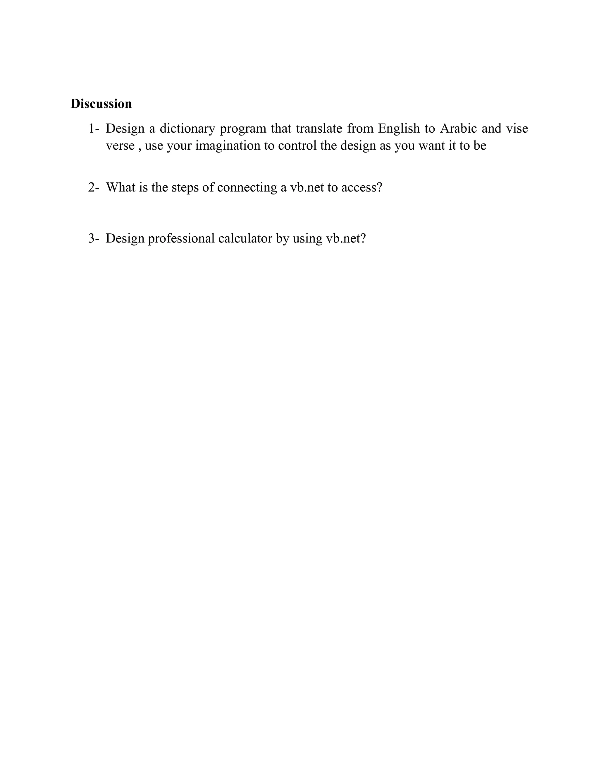 Discussion 1- Design a dictionary program that translate from English to Arabic and vise verse , use your imagination to control the design as you want it to be 2- What is the steps of connecting a vb.net to access? 3- Design professional calculator by using vb.net? 