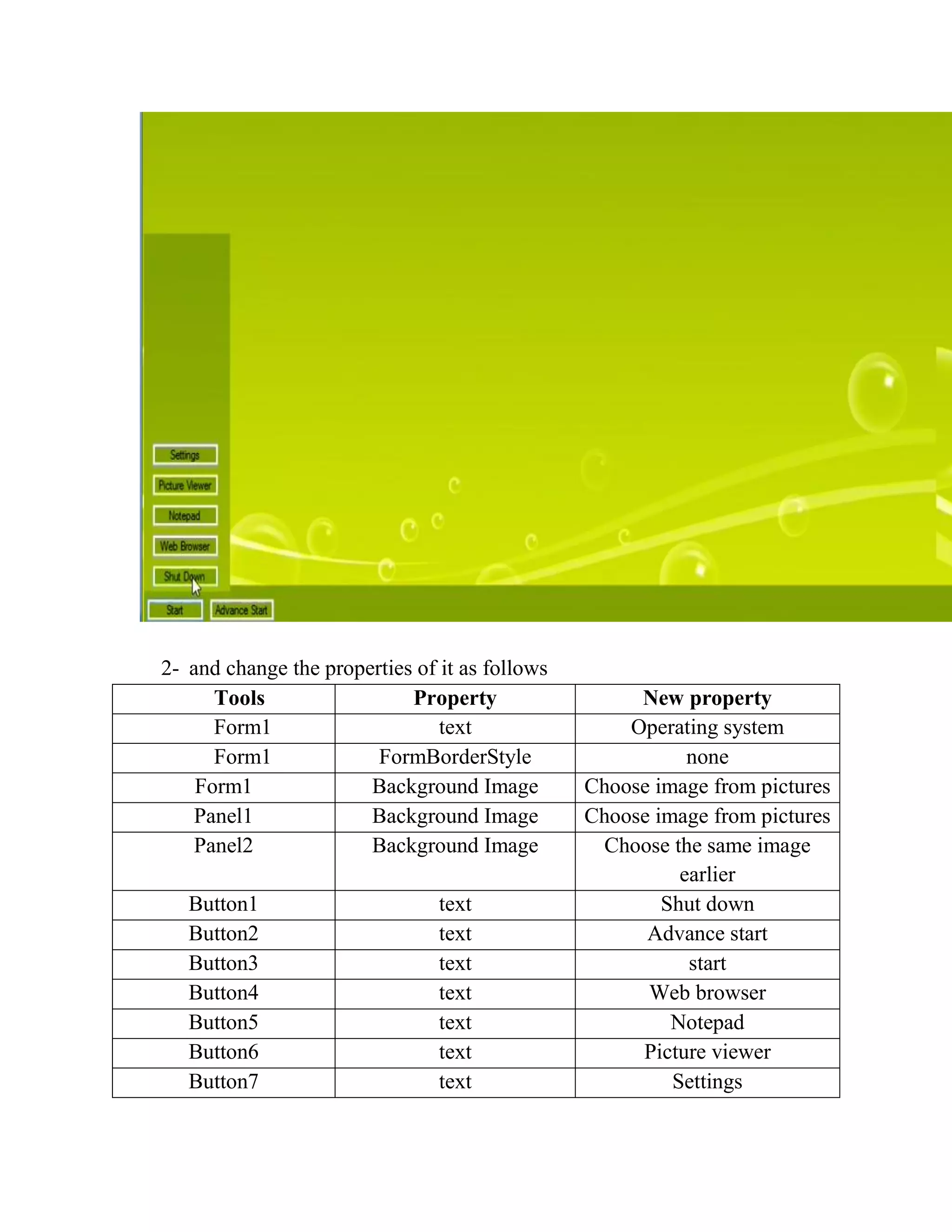 2- and change the properties of it as follows Tools Property New property Form1 text Operating system Form1 FormBorderStyle none Form1 Background Image Choose image from pictures Panel1 Background Image Choose image from pictures Panel2 Background Image Choose the same image earlier Button1 text Shut down Button2 text Advance start Button3 text start Button4 text Web browser Button5 text Notepad Button6 text Picture viewer Button7 text Settings 