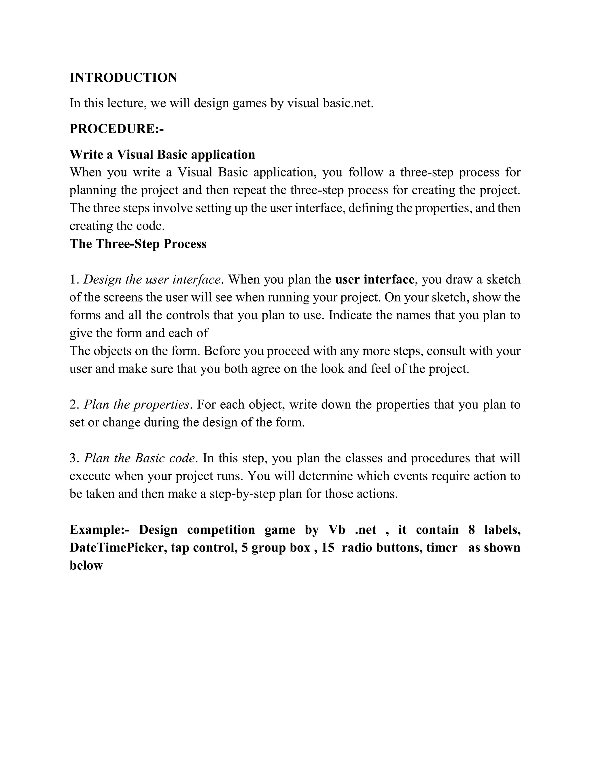 INTRODUCTION In this lecture, we will design games by visual basic.net. PROCEDURE:- Write a Visual Basic application Writing Visual Basic Projects When you write a Visual Basic application, you follow a three-step process for planning the project and then repeat the three-step process for creating the project. The three steps involve setting up the user interface, defining the properties, and then creating the code. The Three-Step Process 1. Design the user interface. When you plan the user interface, you draw a sketch of the screens the user will see when running your project. On your sketch, show the forms and all the controls that you plan to use. Indicate the names that you plan to give the form and each of The objects on the form. Before you proceed with any more steps, consult with your user and make sure that you both agree on the look and feel of the project. 2. Plan the properties. For each object, write down the properties that you plan to set or change during the design of the form. 3. Plan the Basic code. In this step, you plan the classes and procedures that will execute when your project runs. You will determine which events require action to be taken and then make a step-by-step plan for those actions. Example:- Design competition game by Vb .net , it contain 8 labels, DateTimePicker, tap control, 5 group box , 15 radio buttons, timer as shown below 
