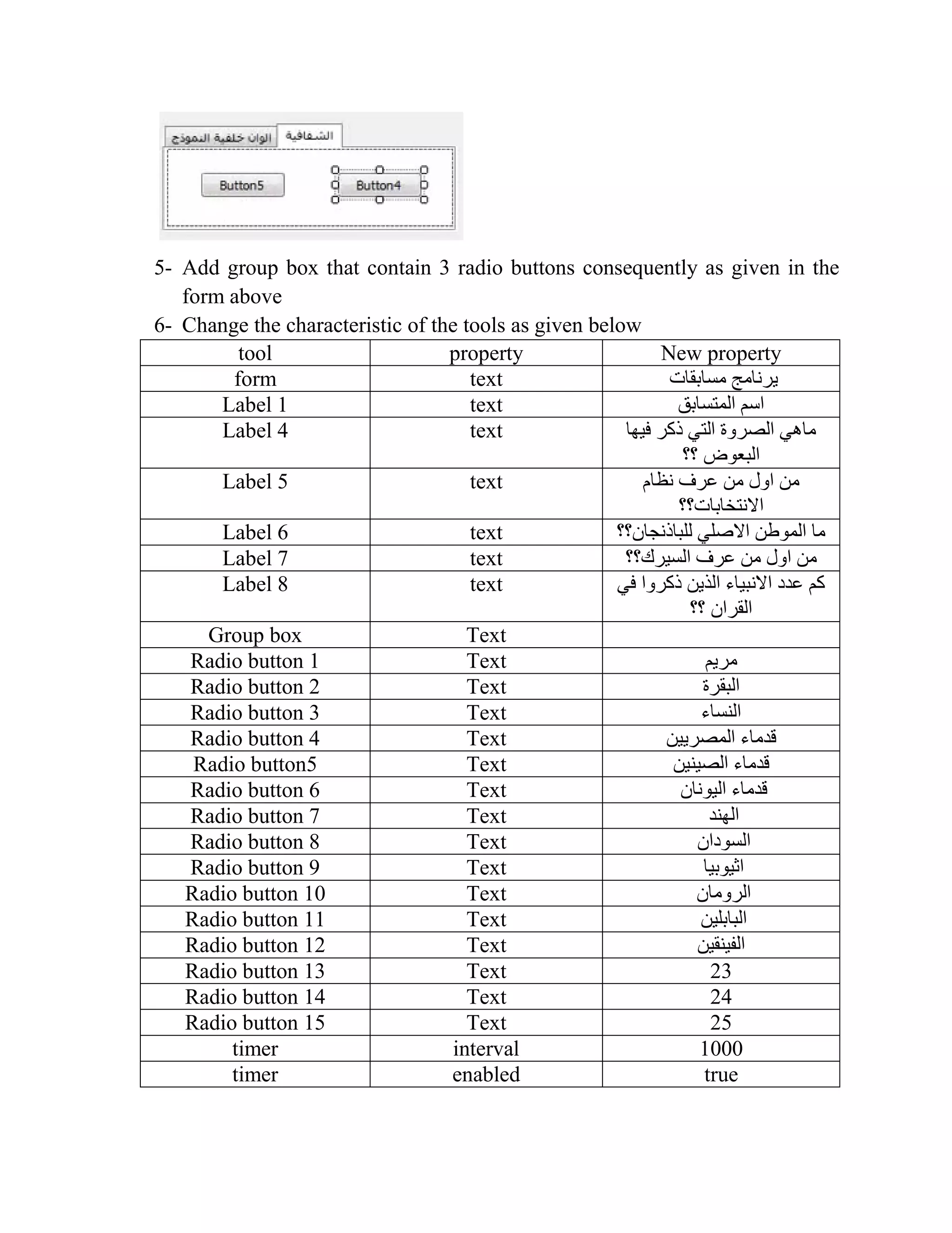 5- Add group box that contain 3 radio buttons consequently as given in the form above 6- Change the characteristic of the tools as given below tool property New property form text ‫مسابقات‬ ‫يرنامج‬ Label 1 text ‫المتسابق‬ ‫اسم‬ Label 4 text ‫فيها‬ ‫ذكر‬ ‫التي‬ ‫الصروة‬ ‫ماهي‬ ‫البعوض‬‫؟؟‬ Label 5 text ‫نظام‬ ‫عرف‬ ‫من‬ ‫اول‬ ‫من‬ ‫االنتخابات؟؟‬ Label 6 text ‫للباذنجان؟؟‬ ‫االصلي‬ ‫الموطن‬ ‫ما‬ Label 7 text ‫السيرك؟؟‬ ‫عرف‬ ‫من‬ ‫اول‬ ‫من‬ Label 8 text ‫في‬ ‫ذكروا‬ ‫الذين‬ ‫االنبياء‬ ‫عدد‬ ‫كم‬ ‫؟؟‬ ‫القران‬ Group box Text Radio button 1 Text ‫مريم‬ Radio button 2 Text ‫البقرة‬ Radio button 3 Text ‫النساء‬ Radio button 4 Text ‫المصريين‬ ‫قدماء‬ Radio button5 Text ‫الصينين‬ ‫قدماء‬ Radio button 6 Text ‫اليونان‬ ‫قدماء‬ Radio button 7 Text ‫الهند‬ Radio button 8 Text ‫السودان‬ Radio button 9 Text ‫اثيوبيا‬ Radio button 01 Text ‫الرومان‬ Radio button 10 Text ‫البابلين‬ Radio button 12 Text ‫الفينقين‬ Radio button 13 Text 23 Radio button 14 Text 24 Radio button 15 Text 25 timer interval 1000 timer enabled true 