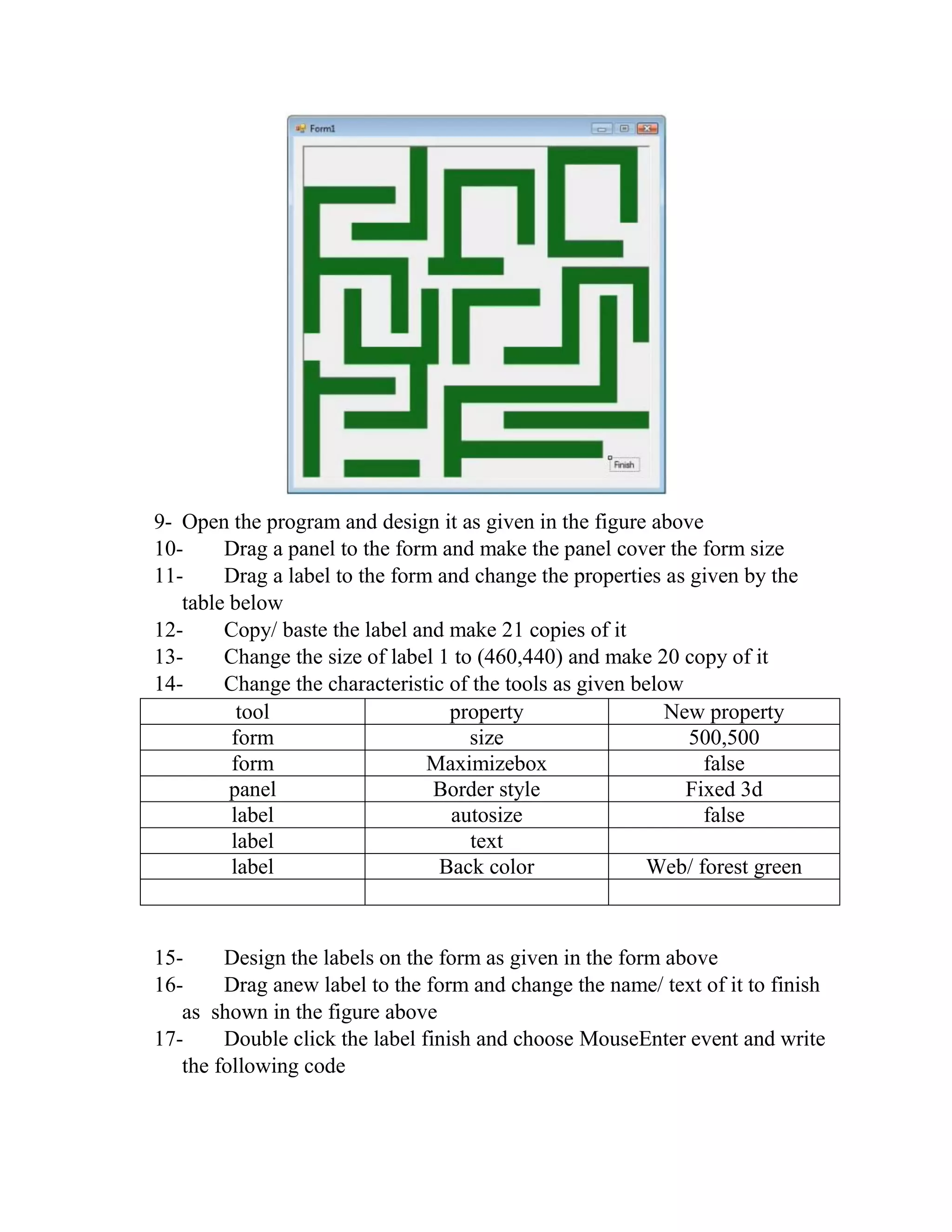 9- Open the program and design it as given in the figure above 10- Drag a panel to the form and make the panel cover the form size 11- Drag a label to the form and change the properties as given by the table below 12- Copy/ baste the label and make 21 copies of it 13- Change the size of label 1 to (460,440) and make 20 copy of it 14- Change the characteristic of the tools as given below tool property New property form size 500,500 form Maximizebox false panel Border style Fixed 3d label autosize false label text label Back color Web/ forest green 15- Design the labels on the form as given in the form above 16- Drag anew label to the form and change the name/ text of it to finish as shown in the figure above 17- Double click the label finish and choose MouseEnter event and write the following code 