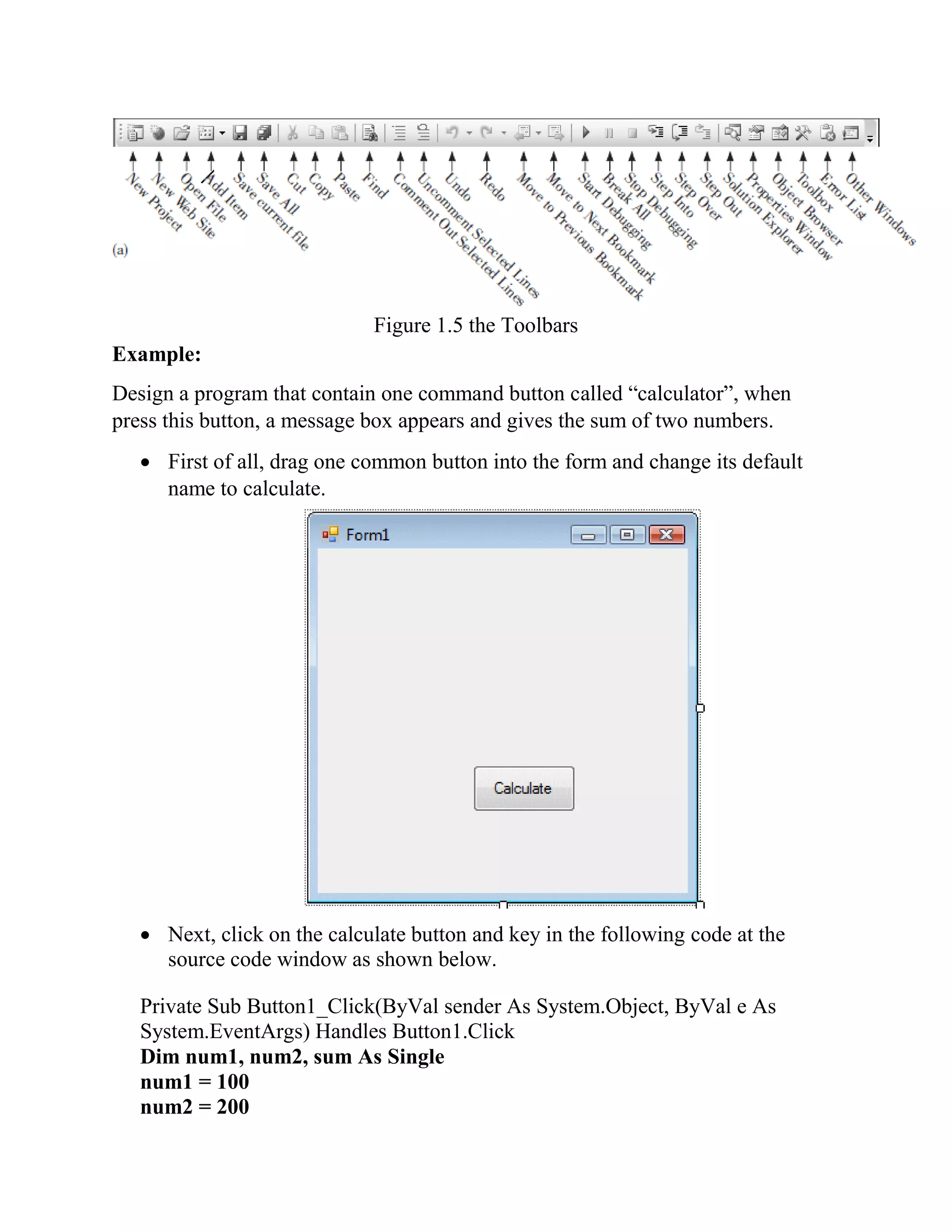 Figure 1.5 the Toolbars Example: Design a program that contain one command button called “calculator”, when press this button, a message box appears and gives the sum of two numbers.  First of all, drag one common button into the form and change its default name to calculate.  Next, click on the calculate button and key in the following code at the source code window as shown below. Private Sub Button1_Click(ByVal sender As System.Object, ByVal e As System.EventArgs) Handles Button1.Click Dim num1, num2, sum As Single num1 = 100 num2 = 200 