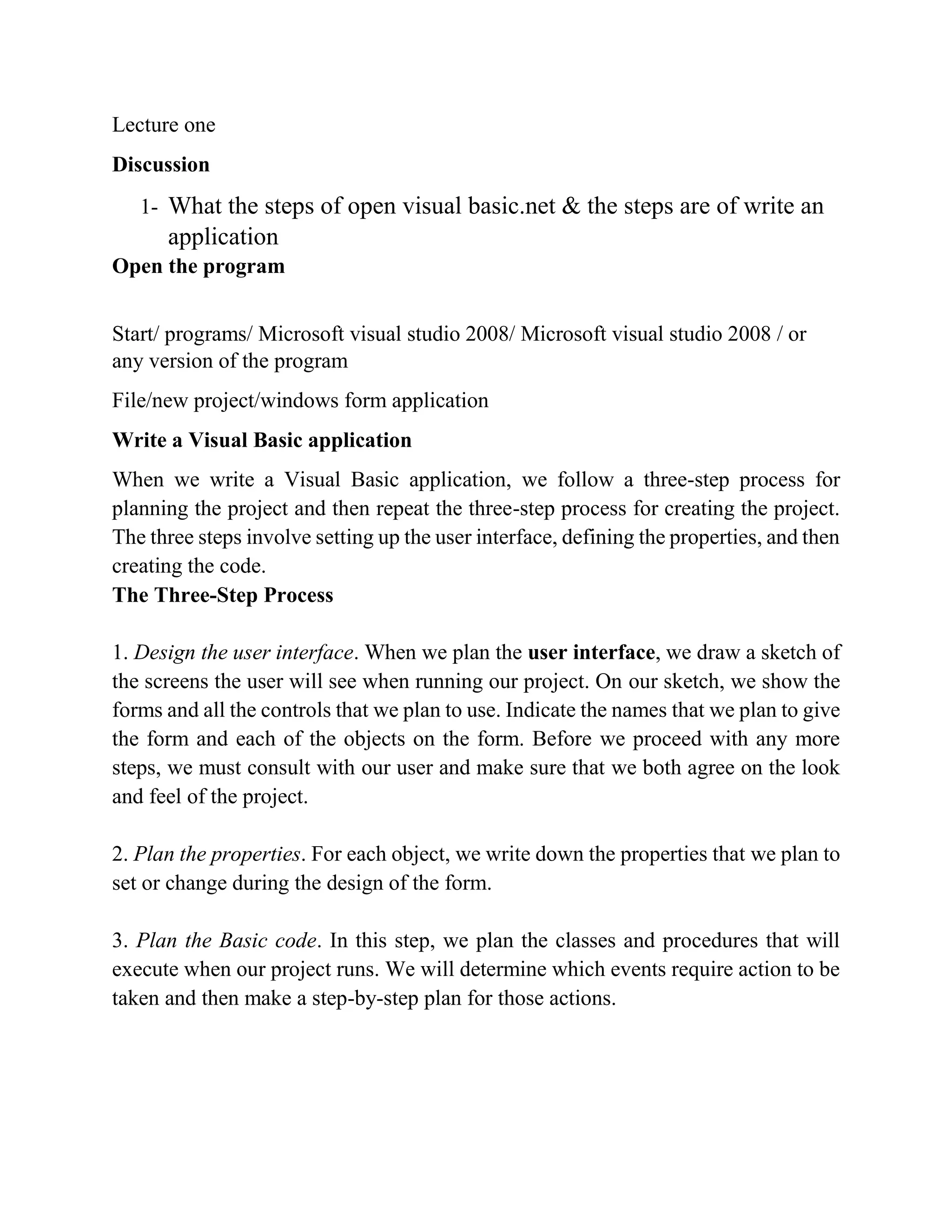 Lecture one Discussion 1- What the steps of open visual basic.net & the steps are of write an application Open the program Start/ programs/ Microsoft visual studio 2008/ Microsoft visual studio 2008 / or any version of the program File/new project/windows form application Write a Visual Basic application Writing Visual Basic Projects When we write a Visual Basic application, we follow a three-step process for planning the project and then repeat the three-step process for creating the project. The three steps involve setting up the user interface, defining the properties, and then creating the code. The Three-Step Process 1. Design the user interface. When we plan the user interface, we draw a sketch of the screens the user will see when running our project. On our sketch, we show the forms and all the controls that we plan to use. Indicate the names that we plan to give the form and each of the objects on the form. Before we proceed with any more steps, we must consult with our user and make sure that we both agree on the look and feel of the project. 2. Plan the properties. For each object, we write down the properties that we plan to set or change during the design of the form. 3. Plan the Basic code. In this step, we plan the classes and procedures that will execute when our project runs. We will determine which events require action to be taken and then make a step-by-step plan for those actions. 