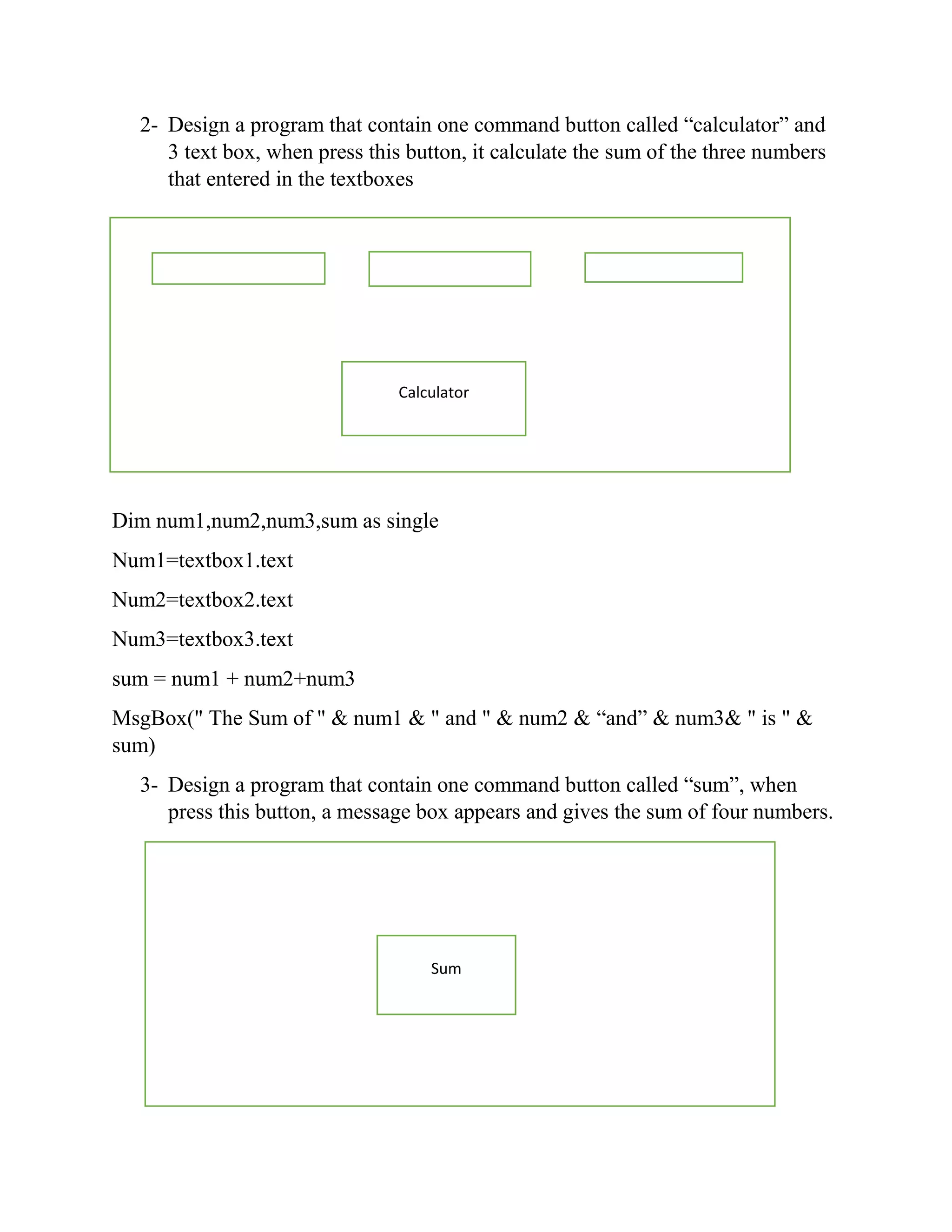 2- Design a program that contain one command button called “calculator” and 3 text box, when press this button, it calculate the sum of the three numbers that entered in the textboxes Dim num1,num2,num3,sum as single Num1=textbox1.text Num2=textbox2.text Num3=textbox3.text sum = num1 + num2+num3 MsgBox(" The Sum of " & num1 & " and " & num2 & “and” & num3& " is " & sum) 3- Design a program that contain one command button called “sum”, when press this button, a message box appears and gives the sum of four numbers. Calculator Sum 