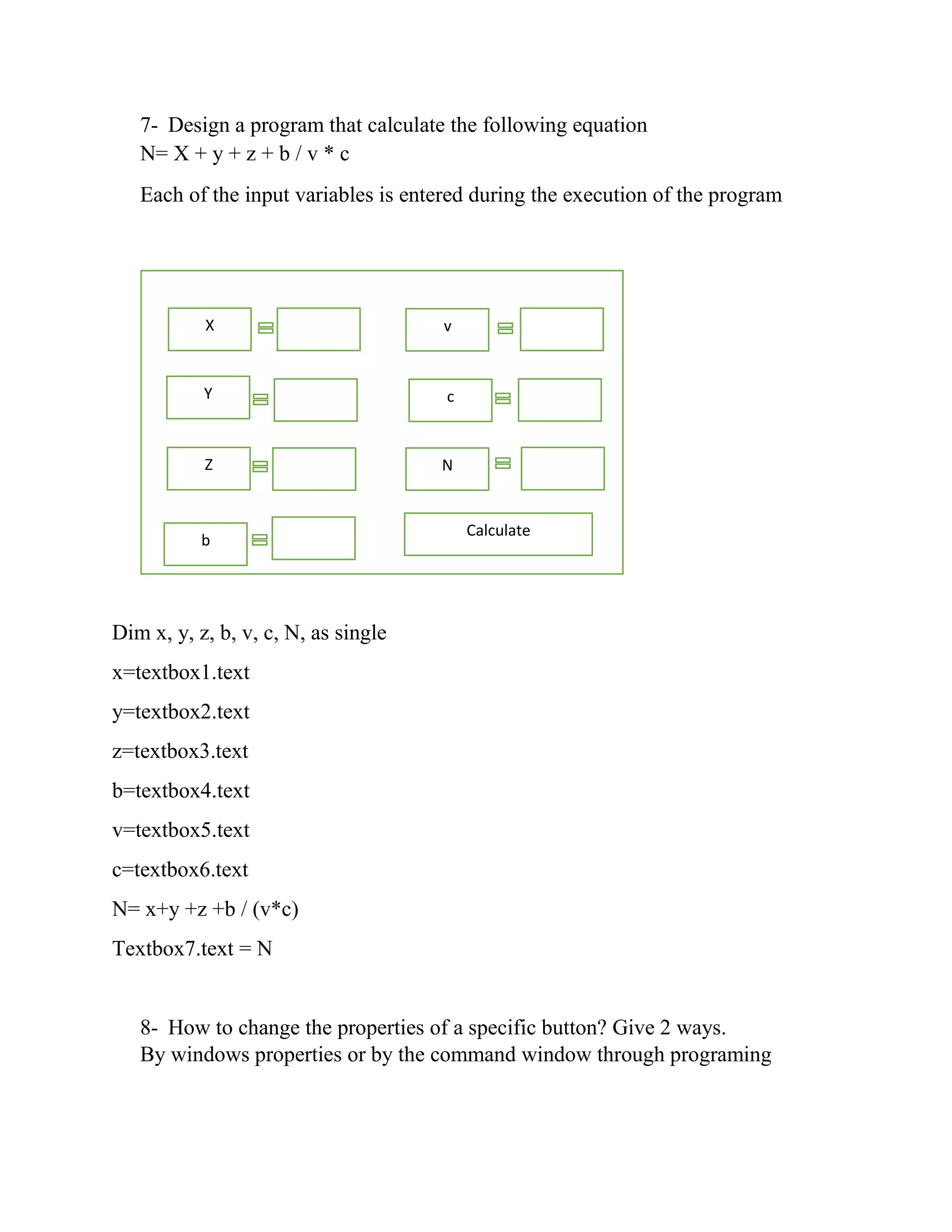 7- Design a program that calculate the following equation N= X + y + z + b / v * c Each of the input variables is entered during the execution of the program Dim x, y, z, b, v, c, N, as single x=textbox1.text y=textbox2.text z=textbox3.text b=textbox4.text v=textbox5.text c=textbox6.text N= x+y +z +b / (v*c) Textbox7.text = N 8- How to change the properties of a specific button? Give 2 ways. By windows properties or by the command window through programing X Y Z b v c N Calculate 