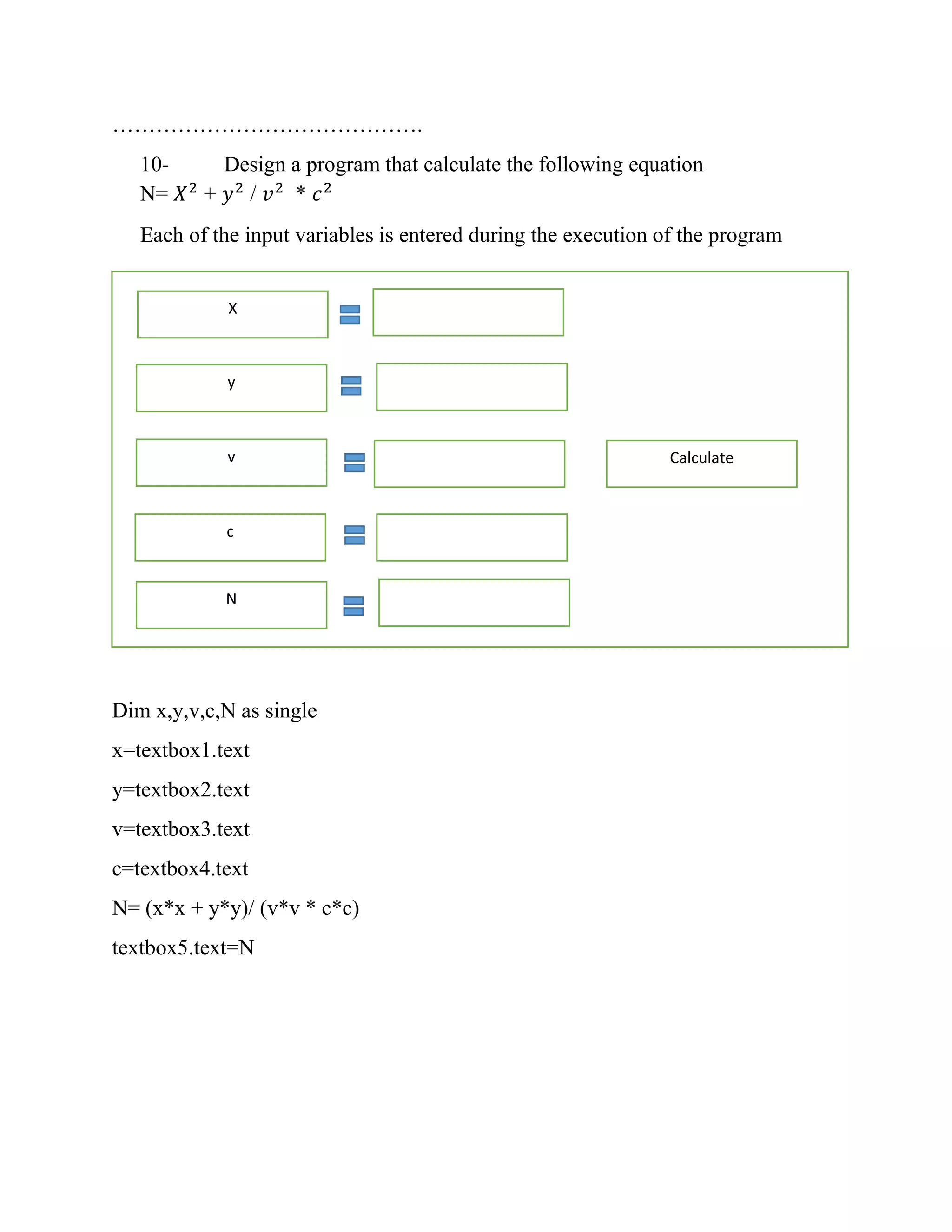 ……………………………………. 10- Design a program that calculate the following equation N= 𝑋2 + 𝑦2 / 𝑣2 * 𝑐2 Each of the input variables is entered during the execution of the program Dim x,y,v,c,N as single x=textbox1.text y=textbox2.text v=textbox3.text c=textbox4.text N= (x*x + y*y)/ (v*v * c*c) textbox5.text=N X y v c N Calculate 