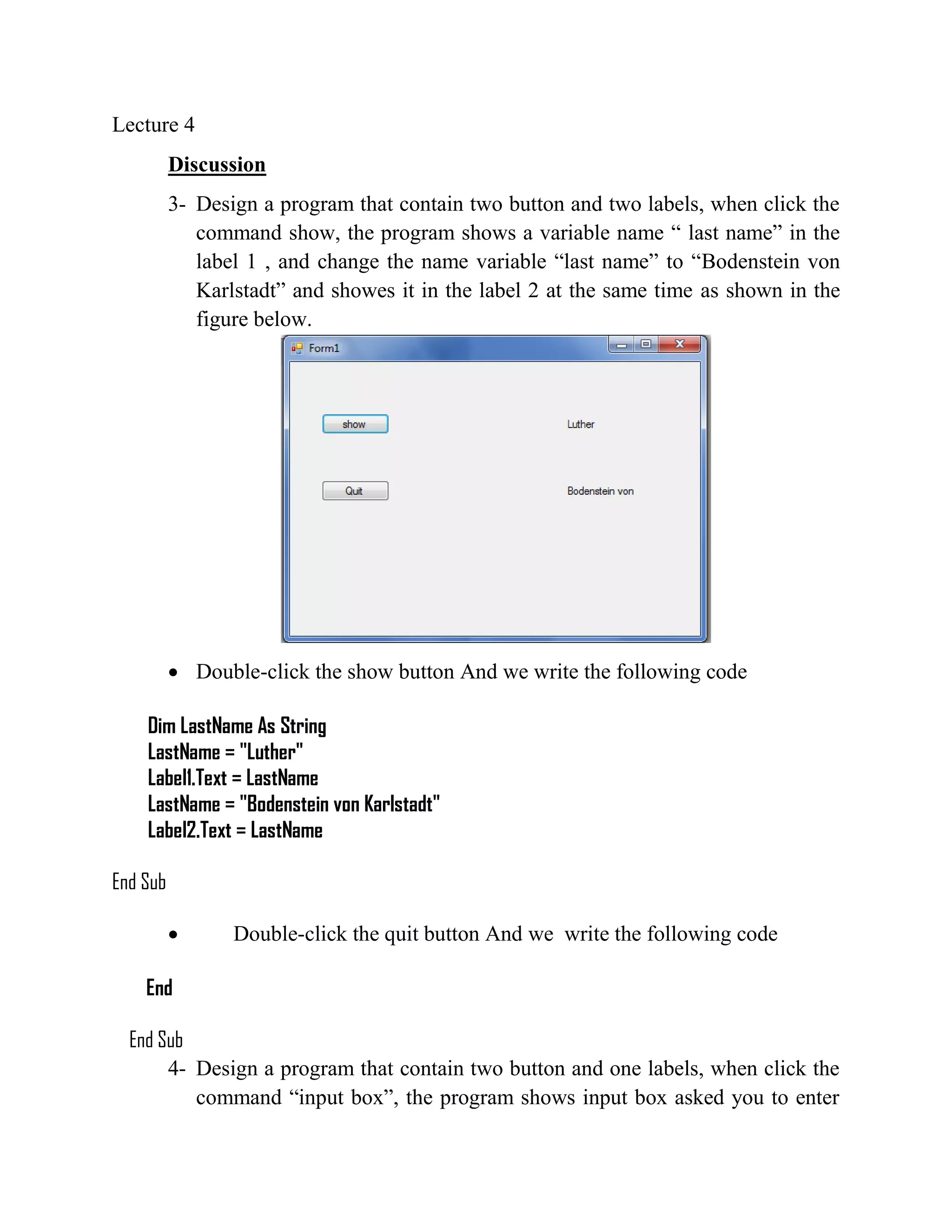 Lecture 4 Discussion 3- Design a program that contain two button and two labels, when click the command show, the program shows a variable name “ last name” in the label 1 , and change the name variable “last name” to “Bodenstein von Karlstadt” and showes it in the label 2 at the same time as shown in the figure below.  Double-click the show button And we write the following code Dim LastName As String LastName = "Luther" Label1.Text = LastName LastName = "Bodenstein von Karlstadt" Label2.Text = LastName End Sub  Double-click the quit button And we write the following code End End Sub 4- Design a program that contain two button and one labels, when click the command “input box”, the program shows input box asked you to enter 
