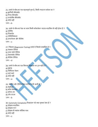25. इिमे से कौि-सा एक महत्वपूणट गुण है, ककसी ्पाइरि मॉडि का ?
a) क्वानिटी मैिेजमेंट
b) रर्क मैिेजमेंट
c) परफोमेंस मैिेजमेंट
d) कोई िहीं
उत्तर – b
26. इिमे से कौि-सा फेज या भाग ककसी सॉफ्टवेयर िाइफ साइककि में िहीं होिा है ?
a) कोसडंग
b) नडजाईि
c) ्पेनसकफकेशि
d) इं्टािेशि और मेंटेिेंस
उत्तर – c
27. ररग्रेशि (Regression Testing) इिमे से ककससे सम्िंनिि है ?
a) फंक्शि टेस्टंग
b) डाटा फ्िो टेस्टंग
c) डेविपमेंट टेस्टंग
d) मेंटेिेंस टेस्टंग
उत्तर – d
28. इिमे से कौि-सा एक नस्टम नडवाइस का टूि िहीं है ?
a) DFD
b) नडनसशि िेिि
c) पाई चाटट
d) कोई िहीं
उत्तर – a
29. कोसडंग और टेस्टंग ककस िरीके से की जािी है ?
a) Adhoc
b) क्रॉस सेक्शिि
c) िॉटम अप
d) टॉप डाउि
उत्तर – b
30. Cyclomatic Complexity नडज़ाइिर को क्या सुचिा देिा है ?
a) प्रोग्राम साइककि
b) प्रोग्राम एरर
c) प्रोग्राम में ्विंत्र िॉनजक पाथ
d) कोई िहीं
उत्तर – c
 