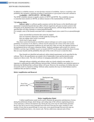 SOFTWARE ENGINEERING
95 SOFTWARE ENGINEERING –
Material
Page 95
In addition to a reliability measure, we must develop a measure of availability. Software availability is the
probability that a program is operating according to requirements at a given point in time and is defined as
Availability = [MTTF/(MTTF + MTTR)] 100%
The MTBF reliability measure is equally sensitive to MTTF and MTTR. The availability measure
is somewhat more sensitive to MTTR, an indirect measure of the maintainability of software.
7.2) Software Safety
Software safety is a software quality assurance activity that focuses on the identification and
assessment of potential hazards that may affect software negatively and cause an entire system to fail.
If hazards can be identified early in the software engineering process, software design features can be
specified that will either eliminate or control potential hazards.
For example, some of the hazards associated with a computer-based cruise control for an automobilemight
be
causes uncontrolled acceleration that cannot be stopped
does not respond to depression of brake pedal (by turning off)
does not engage when switch is activated
slowly loses or gains speed
Once these system-level hazards are identified, analysis techniques are used to assign severity and
probability of occurrence.To be effective, software must be analyzed in the context of the entire system.
If a set of external environmental conditions are met (and only if they are met), the improper position of
the mechanical device will cause a disastrous failure. Analysis techniques such as fault tree analysis
[VES81], real-time logic [JAN86], or petri net models [LEV87] can be used to predict the chain of events
that can cause hazards and the probability that each of the events will occur to create the chain.
Once hazards are identified and analyzed, safety-related requirements can be specified for the
software. That is, the specification can contain a list of undesirable events and the desired system
responses to these events. The role of software in managing undesirable events is then indicated.
Although software reliability and software safety are closely related to one another, it is
important to understand the subtle difference between them. Software reliability uses statistical analysis to
determine the likelihood that a software failure will occur. However, the occurrence of a failure does not
necessarily result in a hazard or mishap. Software safety examines the ways in which failures result in
conditions that can lead to a mishap.
Defect Amplification and Removal:
Defect Amplification Model
A defect amplification model can be used to illustrate the generation and detection of errors
during the preliminary design, detail design, and coding steps of the software engineering process.
A box represents a software development step. During the step, errors may be inadvertently generated.
Review may fail to uncover newly generated errors and errors from previous steps, resulting in some
number of errors that are passed through. In some cases, errors passed through from previous steps are
amplified (amplification factor, x) by current work. The box subdivisions represent each of these
 