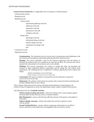 SOFTWARE ENGINEERING
Page 7
Generic Process Framework: It is applicable to the vast majority of software projects
Communication activity
Planning activity
Modeling activity
analysis action
requirements gathering work task
elaboration work task
negotiation work task
specification work task
validation work task
design action
data design work task
architectural design work task
interface design work task
component-level design work
task
Construction activity
Deployment activity
Communication: This framework activity involves heavy communication and collaboration with
the customer and encompasses requirements gathering and other related activities.
Planning: This activity establishes a plan for the software engineering work that follows. It
describes the technical tasks to be conducted, the risks that are likely, the resources that will be
required, the work products to be produced, and a work schedule.
Modeling: This activity encompasses the creation of models that allow the developer and
customer to better understand software requirements and the design that will achieve those
requirements. The modeling activity is composed of 2 software engineering actions- analysis and
design.
Analysis encompasses a set of work tasks.
Design encompasses work tasks that create a design model.
Construction: This activity combines core generation and the testing that is required to
uncover the errors in the code.
Deployment: The software is delivered to the customer who evaluates the delivered product and
provides feedback based on the evolution.
These 5 generic framework activities can be used during the development of small programs, the
creation of large web applications, and for the engineering of large, complex computer-based systems.
The following are the set of Umbrella Activities.
Software project tracking and control – allows the software team to assess progress against
the project plan and take necessary action to maintain schedule.
Risk Management - assesses risks that may effect the outcome of the project or the quality of
the product.
Software Quality Assurance - defines and conducts the activities required to ensure
software quality.
Formal Technical Reviews - assesses software engineering work products in an effort to
uncover and remove errors before they are propagated to the next action or activity.
 