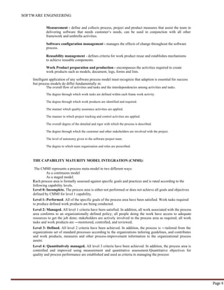 SOFTWARE ENGINEERING
Page 8
Measurement - define and collects process, project and product measures that assist the team in
delivering software that needs customer‘s needs, can be used in conjunction with all other
framework and umbrella activities.
Software configuration management - manages the effects of change throughout the software
process.
Reusability management - defines criteria for work product reuse and establishes mechanisms
to achieve reusable components.
Work Product preparation and production - encompasses the activities required to create
work products such as models, document, logs, forms and lists.
Intelligent application of any software process model must recognize that adaption is essential for success
but process models do differ fundamentally in:
The overall flow of activities and tasks and the interdependencies among activities and tasks.
The degree through which work tasks are defined within each frame work activity.
The degree through which work products are identified and required.
The manner which quality assurance activities are applied.
The manner in which project tracking and control activities are applied.
The overall degree of the detailed and rigor with which the process is described.
The degree through which the customer and other stakeholders are involved with the project.
The level of autonomy given to the software project team.
The degree to which team organization and roles are prescribed.
THE CAPABILITY MATURITY MODEL INTEGRATION (CMMI):
The CMMI represents a process meta-model in two different ways:
As a continuous model
As a staged model.
Each process area is formally assessed against specific goals and practices and is rated according to the
following capability levels.
Level 0: Incomplete. The process area is either not performed or does not achieve all goals and objectives
defined by CMMI for level 1 capability.
Level 1: Performed. All of the specific goals of the process area have been satisfied. Work tasks required
to produce defined work products are being conducted.
Level 2: Managed. All level 1 criteria have been satisfied. In addition, all work associated with the process
area conforms to an organizationally defined policy; all people doing the work have access to adequate
resources to get the job done; stakeholders are actively involved in the process area as required; all work
tasks and work products are ―monitored, controlled, and reviewed;
Level 3: Defined. All level 2 criteria have been achieved. In addition, the process is ―tailored from the
organizations set of standard processes according to the organizations tailoring guidelines, and contributes
and work products, measures and other process-improvement information to the organizational process
assets‖.
Level 4: Quantitatively managed. All level 3 criteria have been achieved. In addition, the process area is
controlled and improved using measurement and quantitative assessment.‖Quantitative objectives for
quality and process performance are established and used as criteria in managing the process‖
 