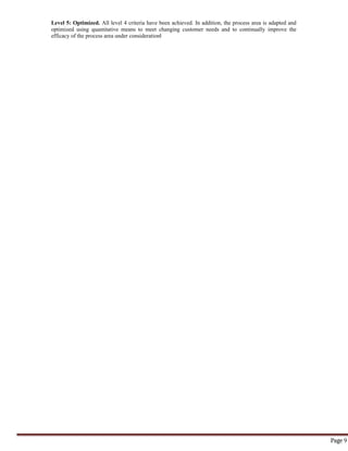 Page 9
Level 5: Optimized. All level 4 criteria have been achieved. In addition, the process area is adapted and
optimized using quantitative means to meet changing customer needs and to continually improve the
efficacy of the process area under consideration‖
 