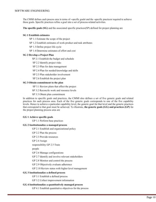 SOFTWARE ENGINEERING
Page 10
The CMMI defines each process area in terms of ―specific goals‖ and the ―specific practices‖ required to achieve
these goals. Specific practices refine a goal into a set of process-related activities.
The specific goals (SG) and the associated specific practices(SP) defined for project planning are
SG 1 Establish estimates
SP 1.1 Estimate the scope of the project
SP 1.2 Establish estimates of work product and task attributes
SP 1.3 Define project life cycle
SP 1.4 Determine estimates of effort and cost
SG 2 Develop a Project Plan
SP 2.1 Establish the budget and schedule
SP 2.2 Identify project risks
SP 2.3 Plan for data management
SP 2.4 Plan for needed knowledge and skills
SP 2.5 Plan stakeholder involvement
SP 2.6 Establish the project plan
SG 3 Obtain commitment to the plan
SP 3.1 Review plans that affect the project
SP 3.2 Reconcile work and resource levels
SP 3.3 Obtain plan commitment
In addition to specific goals and practices, the CMMI also defines a set of five generic goals and related
practices for each process area. Each of the five generic goals corresponds to one of the five capability
levels. Hence to achieve a particular capability level, the generic goal for that level and the generic practices
that correspond to that goal must be achieved. To illustrate, the generic goals (GG) and practices (GP) for
the project planning process area are
GG 1 Achieve specific goals
GP 1.1 Perform base practices
GG 2 Institutionalize a managed process
GP 2.1 Establish and organizational policy
GP 2.2 Plan the process
GP 2.3 Provide resources
GP 2.4 Assign
responsibility GP 2.5 Train
people
GP 2.6 Manage configurations
GP 2.7 Identify and involve relevant stakeholders
GP 2.8 Monitor and control the process
GP 2.9 Objectively evaluate adherence
GP 2.10 Review status with higher level management
GG 3 Institutionalize a defined process
GP 3.1 Establish a defined process
GP 3.2 Collect improvement information
GG 4 Institutionalize a quantitatively managed process
GP 4.1 Establish quantitative objectives for the process
 