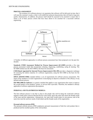 SOFTWARE ENGINEERING
Page 12
Software
PROCESS ASSESSMENT
The existence of a software process is no guarantee that software will be delivered on time, that it
will meet the customer‘s needs, or that it will exhibit the technical characteristics that will lead to long-term
quality characteristics. In addition, the process itself should be assessed to be essential to ensure that it
meets a set of basic process criteria that have been shown to be essential for a successful software
engineering.
Identifies Identifies capabilities and
risk
Software
Lead
Software Capability
Motivat
A Number of different approaches to software process assessment have been proposed over the past few
decades.
Standards CMMI Assessment Method for Process Improvement (SCAMPI) provides a five step
process assessment model that incorporates initiating, diagnosing, establishing, acting & learning. The
SCAMPI method uses the SEI CMMI as the basis for assessment.
CMM Based Appraisal for Internal Process Improvement (CBA IPI) provides a diagnostic technique
for assessing the relative maturity of a software organization, using the SEI CMM as the basis for the
assessment.
SPICE (ISO/IEC15504) standard defines a set of requirements for software process assessments. The
intent of the standard is to assist organizations in developing an objective evaluation of the efficacy of any
defined software process.
ISO 9001:2000 for Software is a generic standard that applies to any organization that wants to improve
the overall quality of the products, system, or services that it provides. Therefore, the standard is directly
applicable to software organizations &companies.
PERSONAL AND TEAM PROCESS MODELS:
The best software process is one that is close to the people who will be doing the work.Each software
engineer would create a process that best fits his or her needs, and at the same time meets the broader needs
of the team and the organization. Alternatively, the team itself would create its own process, and at the
same time meet the narrower needs of individuals and the broader needs of the organization.
Personal software process (PSP)
The personal software process (PSP) emphasizes personal measurement of both the work product that is
produced and the resultant quality of the work product.
 