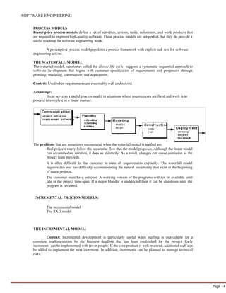 SOFTWARE ENGINEERING
Page 14
PROCESS MODELS
Prescriptive process models define a set of activities, actions, tasks, milestones, and work products that
are required to engineer high-quality software. These process models are not perfect, but they do provide a
useful roadmap for software engineering work.
A prescriptive process model populates a process framework with explicit task sets for software
engineering actions.
THE WATERFALL MODEL:
The waterfall model, sometimes called the classic life cycle, suggests a systematic sequential approach to
software development that begins with customer specification of requirements and progresses through
planning, modeling, construction, and deployment.
Context: Used when requirements are reasonably well understood.
Advantage:
It can serve as a useful process model in situations where requirements are fixed and work is to
proceed to complete in a linear manner.
The problems that are sometimes encountered when the waterfall model is applied are:
Real projects rarely follow the sequential flow that the model proposes. Although the linear model
can accommodate iteration, it does so indirectly. As a result, changes can cause confusion as the
project team proceeds.
It is often difficult for the customer to state all requirements explicitly. The waterfall model
requires this and has difficulty accommodating the natural uncertainty that exist at the beginning
of many projects.
The customer must have patience. A working version of the programs will not be available until
late in the project time-span. If a major blunder is undetected then it can be disastrous until the
program is reviewed.
INCREMENTAL PROCESS MODELS:
The incremental model
The RAD model
THE INCREMENTAL MODEL:
Context: Incremental development is particularly useful when staffing is unavailable for a
complete implementation by the business deadline that has been established for the project. Early
increments can be implemented with fewer people. If the core product is well received, additional staff can
be added to implement the next increment. In addition, increments can be planned to manage technical
risks.
 
