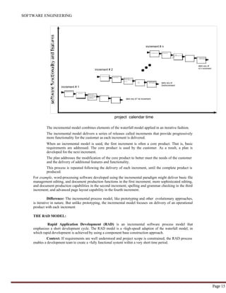 SOFTWARE ENGINEERING
Page 15
increment # n
C o m m u n i c a i o n P l a n n i n g
Mo d e l i n g
a n a l y s i sC o n s t r u c t i o
d e s i g n
c o d e
t e s t D e p l o y m e n t
d e l i v e ry f e e d b a c k
increment # 2
deliv ery of
nt h increment
C o m m u n i c a t i o n
P l a n n i n g
M o d e l i n g
a n a l y s i sC o n s t r c t i o n
d e s i g n
c o d e
t e s t
D e p l o y m e n t
d e l i v e r y f e e d b a c k
increment # 1
deliv ery of
2ndincrement
C o m m u n i c a i o n
P l a n n i n g
M o d e l i n g
a n a l ys iC o n s t r u c t i o n
s d e s i g nc o d eD e p l o y m e n t
t e s td e l i v e r y
f e e d b a c k
deliv ery of 1st increment
project calendar time
The incremental model combines elements of the waterfall model applied in an iterative fashion.
The incremental model delivers a series of releases called increments that provide progressively
more functionality for the customer as each increment is delivered.
When an incremental model is used, the first increment is often a core product. That is, basic
requirements are addressed. The core product is used by the customer. As a result, a plan is
developed for the next increment.
The plan addresses the modification of the core product to better meet the needs of the customer
and the delivery of additional features and functionality.
This process is repeated following the delivery of each increment, until the complete product is
produced.
For example, word-processing software developed using the incremental paradigm might deliver basic file
management editing, and document production functions in the first increment; more sophisticated editing,
and document production capabilities in the second increment; spelling and grammar checking in the third
increment; and advanced page layout capability in the fourth increment.
Difference: The incremental process model, like prototyping and other evolutionary approaches,
is iterative in nature. But unlike prototyping, the incremental model focuses on delivery of an operational
product with each increment
THE RAD MODEL:
Rapid Application Development (RAD) is an incremental software process model that
emphasizes a short development cycle. The RAD model is a ―high-speed‖ adaption of the waterfall model, in
which rapid development is achieved by using a component base construction approach.
Context: If requirements are well understood and project scope is constrained, the RAD process
enables a development team to create a ―fully functional system‖ within a very short time period.
 