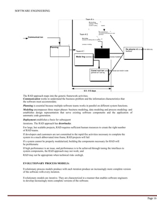 SOFTWARE ENGINEERING
Page 16
Team # 2
Team # 1
Mode ling business modeling dat a modeling process modeling
De ployme nt int egrat ion deliv ery
feedback
Const ruct ion component reuse aut omat ic code
generat ion t est ing
6 0 - 9 0 days
Mo d eling
business m odeling dat a m odeling
process m odeling
Planning
Communicat ion
Co n st ru ct io n
com ponent reuse autom at ic code
generation
M o d e lin g
business m odeling
dat a m odeling
process m odeling
Team # n
The RAD approach maps into the generic framework activities.
Communication works to understand the business problem and the information characteristics that
the software must accommodate.
Planning is essential because multiple software teams works in parallel on different system functions.
Modeling encompasses three major phases- business modeling, data modeling and process modeling- and
establishes design representation that serve existing software components and the application of
automatic code generation.
Deployment establishes a basis for subsequent
iterations. The RAD approach has drawbacks:
For large, but scalable projects, RAD requires sufficient human resources to create the right number
of RAD teams.
If developers and customers are not committed to the rapid-fire activities necessary to complete the
system in a much abbreviated time frame, RAD projects will fail
If a system cannot be properly modularized, building the components necessary for RAD will
be problematic
If high performance is an issue, and performance is to be achieved through tuning the interfaces to
system components, the RAD approach may not work; and
RAD may not be appropriate when technical risks arehigh.
EVOLUTIONARY PROCESS MODELS:
Evolutionary process models produce with each iteration produce an increasingly more complete version
of the software with every iteration.
Evolutionary models are iterative. They are characterized in a manner that enables software engineers
to develop increasingly more complete versions of the software.
 