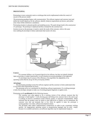 SOFTWARE ENGINEERING
Page 17
Qu ick p lan
Com municat ion
Mo d e lin g
Qu ick d e sig n
PROTOTYPING:
Prototyping is more commonly used as a technique that can be implemented within the context of
anyone of the process model.
The prototyping paradigm begins with communication. The software engineer and customer meet and
define the overall objectives for the software, identify whatever requirements are known, and outline
areas where further definition is mandatory.
Prototyping iteration is planned quickly and modeling occurs. The quick design leads to the construction
of a prototype. The prototype is deployed and then evaluated by the customer/user.
Iteration occurs as the prototype is tuned to satisfy the needs of the customer, while at the same
time enabling the developer to better understand what needs to be done.
Deployment
De live r y
& Fe e dback
Const ruct ion
of
prot ot ype
Context:
If a customer defines a set of general objectives for software, but does not identify detailed
input, processing, or output requirements, in such situation prototyping paradigm is best approach.
If a developer may be unsure of the efficiency of an algorithm, the adaptability of an
operating system then he can go for this prototyping method.
Advantages:
The prototyping paradigm assists the software engineer and the customer to better understand what
is to be built when requirements are fuzzy.
The prototype serves as a mechanism for identifying software requirements. If a working prototype
is built, the developer attempts to make use of existing program fragments or applies tools.
Prototyping can be problematic for the following reasons:
The customer sees what appears to be a working version of the software, unaware that the
prototype is held together ―with chewing gum and baling wire‖, unaware that in the rush to get
it working we haven‘t considered overall software quality or long-term maintainability. When
informed that the product must be rebuilt so that high-levels of quality can be maintained, the
customer cries foul and demands that ―a few fixes‖ be applied to make the prototype a
working product. Too often, software development relents.
The developer often makes implementation compromises in order to get a prototype working
quickly. An inappropriate operating system or programming language may be used simply
because it is available and known; an inefficient algorithm may be implemented simply to
 