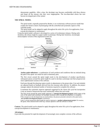 SOFTWARE ENGINEERING
Page 18
communication
start
demonstrate capability. After a time, the developer may become comfortable with these choices
and forget all the reasons why they were inappropriate. The less-than-ideal choice has now
become an integral part of the system.
THE SPIRAL MODEL
The spiral model, originally proposed by Boehm, is an evolutionary software process model that
couples the iterative nature of prototyping with the controlled and systematic aspects of the
waterfall model.
The spiral model can be adapted to apply throughout the entire life cycle of an application, from
concept development to maintenance.
Using the spiral model, software is developed in a series of evolutionary releases. During early
iterations, the release might be a paper model or prototype. During later iterations, increasingly
morecomplete versions of the engineered system are
planning
estimation
scheduling
risk analysis
modeling
analysis
design
deployment
construction
delivery
code
produced.
feedback
test
Anchor point milestones- a combination of work products and conditions that are attained along
the path of the spiral- are noted for each evolutionary pass.
The first circuit around the spiral might result in the development of product specification;
subsequent passes around the spiral might be used to develop a prototype and then progressively
more sophisticated versions of the software.
Each pass through the planning region results in adjustments to the project plan. Cost and schedule
are adjusted based on feedback derived from the customer after delivery. In addition, the project
manager adjusts the planned number of iterations required to complete the software.
It maintains the systematic stepwise approach suggested by the classic life cycle but incorporates
it into an iterative framework that more realistically reflects the real world.
The first circuit around the spiral might represent a ―concept development project‖ which starts at the
core of the spiral and continues for multiple iterations until concept development is complete.
If the concept is to be developed into an actual product, the process proceeds outward on the spiral and a
―new product development project‖ commences.
Later, a circuit around the spiral might be used to represent a ―product enhancement project.‖ In essence,
the spiral, when characterized in this way, remains operative until the software is retired.
Context: The spiral model can be adopted to apply throughout the entire life cycle of an application, from
concept development to maintenance.
Advantages:
It provides the potential for rapid development of increasingly more complete versions of the software.
 