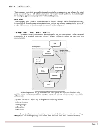 Page 19
SOFTWARE ENGINEERING
Await ing
changes
Under review
Under
revision
Baselined
Done
The spiral model is a realistic approach to the development of large-scale systems and software. The spiral
model uses prototyping as a risk reduction mechanism but, more importantly enables the developer to apply
the prototyping approach at any stage in the evolution of the product.
Draw Backs:
The spiral model is not a panacea. It may be difficult to convince customers that the evolutionary approach
is controllable. It demands considerable risk assessment expertise and relies on this expertise for success. If
a major risk is not uncovered and managed, problems will undoubtedly occur.
THE CONCURRENT DEVELOPMENT MODEL:
The concurrent development model, sometimes called concurrent engineering, can be represented
schematically as a series of framework activities, software engineering actions and tasks, and their
associated states.
none
Modeling act ivit y
represents the state
Under of a software engineering
development activity or task
The activity modeling may be in anyone of the states noted at any given time. Similarly, other
activities or tasks can be represented in an analogous manner. All activities exist concurrently but reside in
different states.
Any of the activities of a project may be in a particular state at any one time
under development
awaiting changes
under revision
under review
In a project the communication activity has completed its first iteration and exists in the awaiting
changes state. The modeling activity which existed in the none state while initial communication was
 