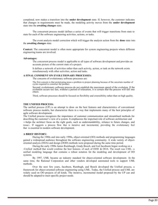 Page 20
completed, now makes a transition into the under development state. If, however, the customer indicates
that changes in requirements must be made, the modeling activity moves from the under development
state into the awaiting changes state.
The concurrent process model defines a series of events that will trigger transitions from state to
state for each of the software engineering activities, actions, or tasks.
The event analysis model correction which will trigger the analysis action from the done state into
the awaiting changes state.
Context: The concurrent model is often more appropriate for system engineering projects where different
engineering teams are involved.
Advantages:
The concurrent process model is applicable to all types of software development and provides an
accurate picture of the current state of a project.
It defines a network of activities rather than each activity, action, or task on the network exists
simultaneously with other activities, action and tasks.
A FINAL COMMENT ON EVOLUTIONARY PROCESSES:
The concerns of evolutionary software processes are:
The first concern is that prototyping poses a problem to project planning because of the uncertain number of
cycles required to construct the product.
Second, evolutionary software process do not establish the maximum speed of the evolution. If the
evolution occurs too fast, without a period of relaxation, it is certain that the process will fall into
chaos.
Third, software processes should be focused on flexibility and extensibility rather than on high quality.
THE UNIFIED PROCESS:
The unified process (UP) is an attempt to draw on the best features and characteristics of conventional
software process models, but characterize them in a way that implements many of the best principles of
agile software development.
The Unified process recognizes the importance of customer communication and streamlined methods for
describing the customer‘s view of a system. It emphasizes the important role of software architecture and
―helps the architect focus on the right goals, such as understandability, reliance to future changes, and
reuse―. If suggests a process flow that is iterative and incremental, providing the evolutionary feel
that is essential in modern software development.
A BRIEF HISTORY:
During the 1980s and into early 1990s, object-oriented (OO) methods and programming languages
gained a widespread audience throughout the software engineering community. A wide variety of object-
oriented analysis (OOA) and design (OOD) methods were proposed during the same time period.
During the early 1990s James Rumbaugh, Grady Booch, and Ival Jacobsom began working on a
―Unified method‖ that would combine the best features of each of OOD & OOA. The result was UML- a
unified modeling language that contains a robust notation fot the modeling and development of OO
systems.
By 1997, UML became an industry standard for object-oriented software development. At the
same time, the Rational Corporation and other vendors developed automated tools to support UML
methods.
Over the next few years, Jacobson, Rumbugh, and Booch developed the Unified process, a
framework for object-oriented software engineering using UML. Today, the Unified process and UML are
widely used on OO projects of all kinds. The iterative, incremental model proposed by the UP can and
should be adapted to meet specific project needs.
 
