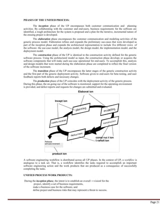 Page 21
Incept ion
Release
soft ware increment
const ruc t ion
t ransit ion
PHASES OF THE UNIFIED PROCESS:
The inception phase of the UP encompasses both customer communication and planning
activities. By collaborating with the customer and end-users, business requirements for the software are
identified, a rough architecture for the system is proposed and a plan for the iterative, incremental nature of
the ensuing project is developed.
The elaboration phase encompasses the customer communication and modeling activities of the
generic process model. Elaboration refines and expands the preliminary use-cases that were developed as
part of the inception phase and expands the architectural representation to include five different views of
the software- the use-case model, the analysis model, the design model, the implementation model, and the
deployment model.
The construction phase of the UP is identical to the construction activity defined for the generic
software process. Using the architectural model as input, the construction phase develops or acquires the
software components that will make each use-case operational for end-users. To accomplish this, analysis
and design models that were started during the elaboration phase are completed to reflect the final version
of the software increment.
The transition phase of the UP encompasses the latter stages of the generic construction activity
and the first part of the generic deployment activity. Software given to end-users for beta testing, and user
feedback reports both defects and necessary changes.
The production phase of the UP coincides with the deployment activity of the generic process.
During this phase, the on-going use of the software is monitored, support for the operating environment
is provided, and defect reports and requests for changes are submitted and evaluated.
Elaborat ion
product ion
A software engineering workflow is distributed across all UP phases. In the context of UP, a workflow is
analogous to a task set. That is, a workflow identifies the tasks required to accomplish an important
software engineering action and the work products that are produced as a consequence of successfully
completing the tasks.
UNIFIED PROCESS WORK PRODUCTS:
During the inception phase, the intent is to establish an overall ―vision‖ for the
project, identify a set of business requirements,
make a business case for the software, and
define project and business risks that may represent a threat to success.
 