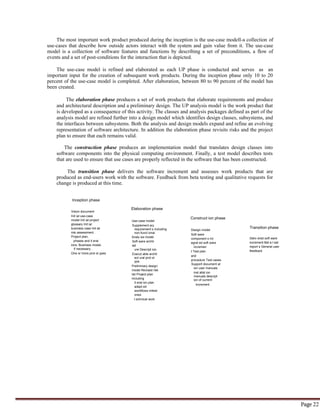 Page 22
Inception phase
Vision document
Init ial use-case
model Init ial project
glossary Init ial
business case Init ial
risk assessment .
Project plan,
phases and it erat
ions. Business model,
if necessary .
One or more prot ot ypes
Elaboration phase
Use-case model
Supplement ary
requirement s including
non-funct ional
Analy sis model
Soft ware archit
ect
ure Descript ion.
Execut able archit
ect ural prot ot
ype.
Preliminary design
model Revised risk
list Project plan
including
it erat ion plan
adapt ed
workflows milest
ones
t echnical work
product s Preliminary
Construct ion phase
Design model
Soft ware
component s Int
egrat ed soft ware
incremen
t Test plan
and
procedure Test cases
Support document at
ion user manuals
inst allat ion
manuals descript
ion of current
increment
Transition phase
Deliv ered soft ware
increment Bet a t est
report s General user
feedback
The most important work product produced during the inception is the use-case modell-a collection of
use-cases that describe how outside actors interact with the system and gain value from it. The use-case
model is a collection of software features and functions by describing a set of preconditions, a flow of
events and a set of post-conditions for the interaction that is depicted.
The use-case model is refined and elaborated as each UP phase is conducted and serves as an
important input for the creation of subsequent work products. During the inception phase only 10 to 20
percent of the use-case model is completed. After elaboration, between 80 to 90 percent of the model has
been created.
The elaboration phase produces a set of work products that elaborate requirements and produce
and architectural description and a preliminary design. The UP analysis model is the work product that
is developed as a consequence of this activity. The classes and analysis packages defined as part of the
analysis model are refined further into a design model which identifies design classes, subsystems, and
the interfaces between subsystems. Both the analysis and design models expand and refine an evolving
representation of software architecture. In addition the elaboration phase revisits risks and the project
plan to ensure that each remains valid.
The construction phase produces an implementation model that translates design classes into
software components into the physical computing environment. Finally, a test model describes tests
that are used to ensure that use cases are properly reflected in the software that has been constructed.
The transition phase delivers the software increment and assesses work products that are
produced as end-users work with the software. Feedback from beta testing and qualitative requests for
change is produced at this time.
 