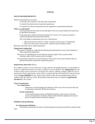 Page 23
UNIT-II
SOFTWARE REQUIREMENTS
Software requirements are necessary
To introduce the concepts of user and system requirements
To describe functional and non-functional requirements
To explain how software requirements may be organised in a requirements document
What is a requirement?
The requirements for the system are the description of the services provided by the system and
its operational constraints
It may range from a high-level abstract statement of a service or of a system constraint to
a detailed mathematical functional specification.
This is inevitable as requirements may serve a dual function
o May be the basis for a bid for a contract - therefore must be open to interpretation;
o May be the basis for the contract itself - therefore must be defined in detail;
Both these statements may be called requirements
Requirements engineering:
The process of finding out, analysing documenting and checking these services and constraints is
called requirement engineering.
The process of establishing the services that the customer requires from a system and the
constraints under which it operates and is developed.
The requirements themselves are the descriptions of the system services and constraints that are
generated during the requirements engineering process.
Requirements abstraction (Davis):
If a company wishes to let a contract for a large software development project, it must define its
needs in a sufficiently abstract way that a solution is not pre-defined. The requirements must be
written so that several contractors can bid for the contract, offering, perhaps, different ways of
meeting the client organisation’s needs. Once a contract has been awarded, the contractor must
write a system definition for the client in more detail so that the client understands and can
validate what the software will do. Both of these documents may be called the requirements
document for the system.”
Types of requirement:
User requirements
Statements in natural language plus diagrams of the services the system provides and
its operational constraints. Written for customers.
System requirements
A structured document setting out detailed descriptions of the system‘s functions,
services and operational constraints. Defines what should be implemented so may be
part of a contract between client and contractor.
Definitions and specifications:
User Requirement Definition:
The software must provide the means of representing and accessing external files created by other
tools.
 