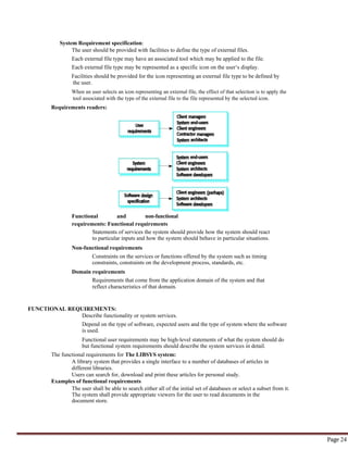 Page 24
System Requirement specification:
The user should be provided with facilities to define the type of external files.
Each external file type may have an associated tool which may be applied to the file.
Each external file type may be represented as a specific icon on the user‘s display.
Facilities should be provided for the icon representing an external file type to be defined by
the user.
When an user selects an icon representing an external file, the effect of that selection is to apply the
tool associated with the type of the external file to the file represented by the selected icon.
Requirements readers:
Functional and non-functional
requirements: Functional requirements
Statements of services the system should provide how the system should react
to particular inputs and how the system should behave in particular situations.
Non-functional requirements
Constraints on the services or functions offered by the system such as timing
constraints, constraints on the development process, standards, etc.
Domain requirements
Requirements that come from the application domain of the system and that
reflect characteristics of that domain.
FUNCTIONAL REQUIREMENTS:
Describe functionality or system services.
Depend on the type of software, expected users and the type of system where the software
is used.
Functional user requirements may be high-level statements of what the system should do
but functional system requirements should describe the system services in detail.
The functional requirements for The LIBSYS system:
A library system that provides a single interface to a number of databases of articles in
different libraries.
Users can search for, download and print these articles for personal study.
Examples of functional requirements
The user shall be able to search either all of the initial set of databases or select a subset from it.
The system shall provide appropriate viewers for the user to read documents in the
document store.
 