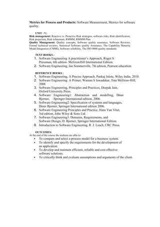 Metrics for Process and Products: Software Measurement, Metrics for software
quality.
UNIT - V:
Risk management: Reactive vs. Proactive Risk strategies, software risks, Risk identification,
Risk projection, Risk refinement, RMMM, RMMM Plan.
Quality Management: Quality concepts, Software quality assurance, Software Reviews,
Formal technical reviews, Statistical Software quality Assurance, The Capability Maturity
Model Integration (CMMI), Software reliability, The ISO 9000 quality standards.
TEXT BOOKS :
1. Software Engineering A practitioner’s Approach, Roger S
Pressman, 6th edition. McGrawHill International Edition.
2. Software Engineering, Ian Sommerville, 7th edition, Pearson education.
REFERENCE BOOKS :
1. Software Engineering, A Precise Approach, Pankaj Jalote, Wiley India, 2010.
2. Software Engineering: A Primer, Waman S Jawadekar, Tata McGraw-Hill,
2008
3. Software Engineering, Principles and Practices, Deepak Jain,
Oxford University Press.
4. Software Engineering1: Abstraction and modelling, Diner
Bjorner, Springer International edition, 2006.
5. Software Engineering2: Specification of systems and languages,
Diner Bjorner, Springer International edition 2006.
6. Software Engineering Principles and Practice, Hans Van Vliet,
3rd edition, John Wiley & Sons Ltd.
7. Software Engineering3: Domains, Requirements, and
Software Design, D. Bjorner, Springer International Edition.
8. Introduction to Software Engineering, R. J. Leach, CRC Press.
OUTCOMES:
At the end of the course the students are able to:
 To compare and select a process model for a business system.
 To identify and specify the requirements for the development of
an application.
 To develop and maintain efficient, reliable and cost effective
software solutions.
 To critically think and evaluate assumptions and arguments of the client.
 