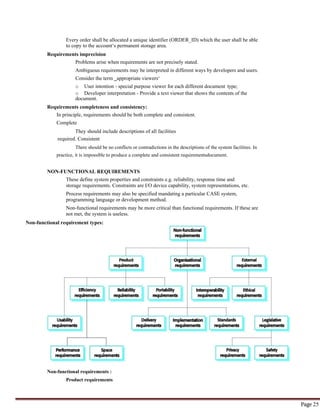 Page 25
Every order shall be allocated a unique identifier (ORDER_ID) which the user shall be able
to copy to the account‘s permanent storage area.
Requirements imprecision
Problems arise when requirements are not precisely stated.
Ambiguous requirements may be interpreted in different ways by developers and users.
Consider the term ‗appropriate viewers‘
o User intention - special purpose viewer for each different document type;
o Developer interpretation - Provide a text viewer that shows the contents of the
document.
Requirements completeness and consistency:
In principle, requirements should be both complete and consistent.
Complete
They should include descriptions of all facilities
required. Consistent
There should be no conflicts or contradictions in the descriptions of the system facilities. In
practice, it is impossible to produce a complete and consistent requirementsdocument.
NON-FUNCTIONAL REQUIREMENTS
These define system properties and constraints e.g. reliability, response time and
storage requirements. Constraints are I/O device capability, system representations, etc.
Process requirements may also be specified mandating a particular CASE system,
programming language or development method.
Non-functional requirements may be more critical than functional requirements. If these are
not met, the system is useless.
Non-functional requirement types:
Non-functional requirements :
Product requirements
 