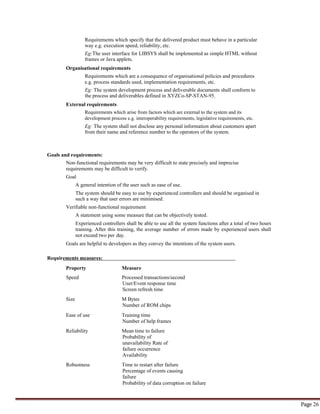 Page 26
Requirements which specify that the delivered product must behave in a particular
way e.g. execution speed, reliability, etc.
Eg:The user interface for LIBSYS shall be implemented as simple HTML without
frames or Java applets.
Organisational requirements
Requirements which are a consequence of organisational policies and procedures
e.g. process standards used, implementation requirements, etc.
Eg: The system development process and deliverable documents shall conform to
the process and deliverables defined in XYZCo-SP-STAN-95.
External requirements
Requirements which arise from factors which are external to the system and its
development process e.g. interoperability requirements, legislative requirements, etc.
Eg: The system shall not disclose any personal information about customers apart
from their name and reference number to the operators of the system.
Goals and requirements:
Non-functional requirements may be very difficult to state precisely and imprecise
requirements may be difficult to verify.
Goal
A general intention of the user such as ease of use.
The system should be easy to use by experienced controllers and should be organised in
such a way that user errors are minimised.
Verifiable non-functional requirement
A statement using some measure that can be objectively tested.
Experienced controllers shall be able to use all the system functions after a total of two hours
training. After this training, the average number of errors made by experienced users shall
not exceed two per day.
Goals are helpful to developers as they convey the intentions of the system users.
Requirements measures:
Property Measure
Speed Processed transactions/second
User/Event response time
Screen refresh time
Size M Bytes
Number of ROM chips
Ease of use Training time
Number of help frames
Reliability Mean time to failure
Probability of
unavailability Rate of
failure occurrence
Availability
Robustness Time to restart after failure
Percentage of events causing
failure
Probability of data corruption on failure
 