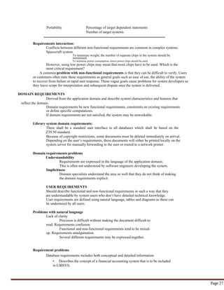 Page 27
Portability Percentage of target dependent statements
Number of target systems
Requirements interaction:
Conflicts between different non-functional requirements are common in complex systems.
Spacecraft system
To minimise weight, the number of separate chips in the system should be
minimised.
To minimise power consumption, lower power chips should be used.
However, using low power chips may mean that more chips have to be used. Which is the
most critical requirement?
A common problem with non-functional requirements is that they can be difficult to verify. Users
or customers often state these requirements as general goals such as ease of use, the ability of the system
to recover from failure or rapid user response. These vague goals cause problems for system developers as
they leave scope for interpretation and subsequent dispute once the system is delivered.
DOMAIN REQUIREMENTS
Derived from the application domain and describe system characteristics and features that
reflect the domain.
Domain requirements be new functional requirements, constraints on existing requirements
or define specific computations.
If domain requirements are not satisfied, the system may be unworkable.
Library system domain requirements:
There shall be a standard user interface to all databases which shall be based on the
Z39.50 standard.
Because of copyright restrictions, some documents must be deleted immediately on arrival.
Depending on the user‘s requirements, these documents will either be printed locally on the
system server for manually forwarding to the user or routed to a network printer.
Domain requirements problems
Understandability
Requirements are expressed in the language of the application domain;
This is often not understood by software engineers developing the system.
Implicitness
Domain specialists understand the area so well that they do not think of making
the domain requirements explicit.
USER REQUIREMENTS
Should describe functional and non-functional requirements in such a way that they
are understandable by system users who don‘t have detailed technical knowledge.
User requirements are defined using natural language, tables and diagrams as these can
be understood by all users.
Problems with natural language
Lack of clarity
Precision is difficult without making the document difficult to
read. Requirements confusion
Functional and non-functional requirements tend to be mixed-
up. Requirements amalgamation
Several different requirements may be expressed together.
Requirement problems
Database requirements includes both conceptual and detailed information
• Describes the concept of a financial accounting system that is to be included
in LIBSYS;
 