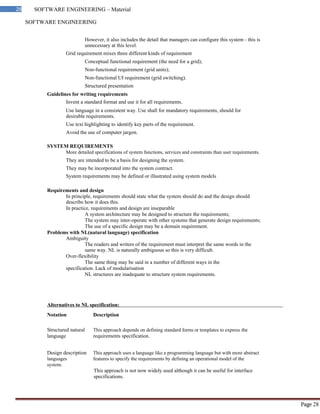 SOFTWARE ENGINEERING
Page 28
28 SOFTWARE ENGINEERING – Material
However, it also includes the detail that managers can configure this system - this is
unnecessary at this level.
Grid requirement mixes three different kinds of requirement
Conceptual functional requirement (the need for a grid);
Non-functional requirement (grid units);
Non-functional UI requirement (grid switching).
Structured presentation
Guidelines for writing requirements
Invent a standard format and use it for all requirements.
Use language in a consistent way. Use shall for mandatory requirements, should for
desirable requirements.
Use text highlighting to identify key parts of the requirement.
Avoid the use of computer jargon.
SYSTEM REQUIREMENTS
More detailed specifications of system functions, services and constraints than user requirements.
They are intended to be a basis for designing the system.
They may be incorporated into the system contract.
System requirements may be defined or illustrated using system models
Requirements and design
In principle, requirements should state what the system should do and the design should
describe how it does this.
In practice, requirements and design are inseparable
A system architecture may be designed to structure the requirements;
The system may inter-operate with other systems that generate design requirements;
The use of a specific design may be a domain requirement.
Problems with NL(natural language) specification
Ambiguity
The readers and writers of the requirement must interpret the same words in the
same way. NL is naturally ambiguous so this is very difficult.
Over-flexibility
The same thing may be said in a number of different ways in the
specification. Lack of modularisation
NL structures are inadequate to structure system requirements.
Alternatives to NL specification:
Notation Description
Structured natural This approach depends on defining standard forms or templates to express the
language requirements specification.
Design description This approach uses a language like a programming language but with more abstract
languages features to specify the requirements by defining an operational model of the
system.
This approach is not now widely used although it can be useful for interface
specifications.
 