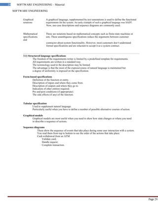 SOFTWARE ENGINEERING
29 SOFTWARE ENGINEERING – Material
Page 29
Graphical A graphical language, supplemented by text annotations is used to define the functional
notations requirements for the system. An early example of such a graphical language was SADT.
Now, use-case descriptions and sequence diagrams are commonly used .
Mathematical These are notations based on mathematical concepts such as finite-state machines or
specifications sets. These unambiguous specifications reduce the arguments between customer
and
contractor about system functionality. However, most customers don‘t understand
formal specifications and are reluctant to accept it as a system contract.
3.1) Structured language specifications
The freedom of the requirements writer is limited by a predefined template for requirements.
All requirements are written in a standard way.
The terminology used in the description may be limited.
The advantage is that the most of the expressiveness of natural language is maintained but
a degree of uniformity is imposed on the specification.
Form-based specifications
Definition of the function or entity.
Description of inputs and where they come from.
Description of outputs and where they go to.
Indication of other entities required.
Pre and post conditions (if appropriate).
The side effects (if any) of the function.
Tabular specification
Used to supplement natural language.
Particularly useful when you have to define a number of possible alternative courses of action.
Graphical models
Graphical models are most useful when you need to show how state changes or where you need
to describe a sequence of actions.
Sequence diagrams
These show the sequence of events that take place during some user interaction with a system.
You read them from top to bottom to see the order of the actions that take place.
Cash withdrawal from an ATM
Validate card;
Handle request;
Complete transaction.
 