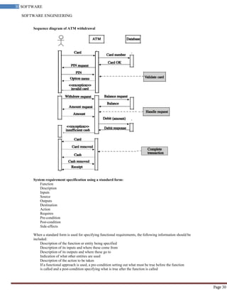 SOFTWARE ENGINEERING
30 SOFTWARE
ENGINEERING
Page 30
Sequence diagram of ATM withdrawal
System requirement specification using a standard form:
Function
Description
Inputs
Source
Outputs
Destination
Action
Requires
Pre-condition
Post-condition
Side-effects
When a standard form is used for specifying functional requirements, the following information should be
included:
Description of the function or entity being specified
Description of its inputs and where these come from
Description of its outputs and where these go to
Indication of what other entities are used
Description of the action to be taken
If a functional approach is used, a pre-condition setting out what must be true before the function
is called and a post-condition specifying what is true after the function is called
 
