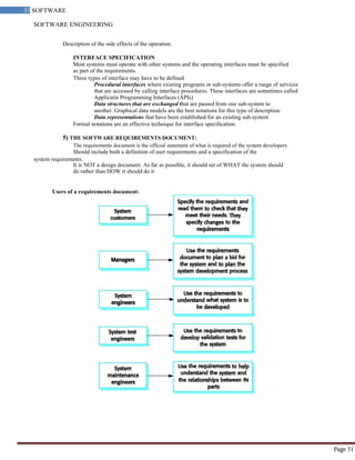 SOFTWARE ENGINEERING
31 SOFTWARE
ENGINEERING
Page 31
Description of the side effects of the operation.
INTERFACE SPECIFICATION
Most systems must operate with other systems and the operating interfaces must be specified
as part of the requirements.
Three types of interface may have to be defined
Procedural interfaces where existing programs or sub-systems offer a range of services
that are accessed by calling interface procedures. These interfaces are sometimes called
Applicatin Programming Interfaces (APIs)
Data structures that are exchanged that are passed from one sub-system to
another. Graphical data models are the best notations for this type of description
Data representations that have been established for an existing sub-system
Formal notations are an effective technique for interface specification.
5) THE SOFTWARE REQUIREMENTS DOCUMENT:
The requirements document is the official statement of what is required of the system developers.
Should include both a definition of user requirements and a specification of the
system requirements.
It is NOT a design document. As far as possible, it should set of WHAT the system should
do rather than HOW it should do it
Users of a requirements document:
 