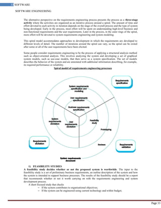 SOFTWARE ENGINEERING
33 SOFTWARE
ENGINEERING
Page 33
The alternative perspective on the requirements engineering process presents the process as a three-stage
activity where the activities are organized as an iterative process around a spiral. The amount of time and
effort devoted to each activity in iteration depends on the stage of the overall process and the type of system
being developed. Early in the process, most effort will be spent on understanding high-level business and
non-functional requirements and the user requirements. Later in the process, in the outer rings of the spiral,
more effort will be devoted to system requirements engineering and system modeling.
This spiral model accommodates approaches to development in which the requirements are developed to
different levels of detail. The number of iterations around the spiral can vary, so the spiral can be exited
after some or all of the user requirements have been elicited.
Some people consider requirements engineering to be the process of applying a structured analysis method
such as object-oriented analysis. This involves analyzing the system and developing a set of graphical
system models, such as use-case models, that then serve as a system specification. The set of models
describes the behavior of the system and are annotated with additional information describing, for example,
its required performance or reliability.
Spiral model of requirements engineering processes
1) FEASIBILITY STUDIES
A feasibility study decides whether or not the proposed system is worthwhile. The input to the
feasibility study is a set of preliminary business requirements, an outline description of the system and how
the system is intended to support business processes. The results of the feasibility study should be a report
that recommends whether or not it worth carrying on with the requirements engineering and system
development process.
A short focused study that checks
– If the system contributes to organisational objectives;
– If the system can be engineered using current technology and within budget;
 