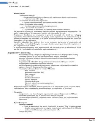 SOFTWARE ENGINEERING
35 SOFTWARE
ENGINEERING
Page 35
Process activities
Requirements discovery
– Interacting with stakeholders to discover their requirements. Domain requirements are
also discovered at this stage.
Requirements classification and organisation
– Groups related requirements and organises them into coherent
clusters. Prioritisation and negotiation
– Prioritising requirements and resolving requirements
conflicts. Requirements documentation
– Requirements are documented and input into the next round of the spiral.
The process cycle starts with requirements discovery and ends with requirements documentation. The
analyst‘s understanding of the requirements improves with each round of the cycle.
Requirements classification and organization is primarily concerned with identifying overlapping
requirements from different stakeholders and grouping related requirements. The most common way of
grouping requirements is to use a model of the system architecture to identify subsystems and to associate
requirements with each sub-system.
Inevitably, stakeholders have different views on the importance and priority of requirements, and
sometimes these view conflict. During the process, you should organize regular stakeholder negotiations so
that compromises can be reached.
In the requirement documenting stage, the requirements that have been elicited are documented in such a
way that they can be used to help with further requirements discovery.
REQUIREMENTS DISCOVERY:
Requirement discovery is the process of gathering information about the proposed and existing
systems and distilling the user and system requirements from this information.
Sources of information include documentation, system stakeholders and the specifications
of similar systems.
They interact with stakeholders through interview and observation and may use scenarios
and prototypes to help with the requirements discovery.
Stakeholders range from system end-users through managers and external stakeholders such as
regulators who certify the acceptability of the system.
For example, system stakeholder for a bank ATM include
Bank customers
Representatives of other banks
Bank managers
Counter staff
Database administrators
Security managers
Marketing department
Hardware and software maintenance engineers
Banking regulators
Requirements sources( stakeholders, domain, systems) can all be represented as system viewpoints, where
each viewpoints, where each viewpoint presents a sub-set of the requirements for the system.
Viewpoints:
Viewpoints are a way of structuring the requirements to represent the perspectives of different
stakeholders. Stakeholders may be classified under different viewpoints.
This multi-perspective analysis is important as there is no single correct way to analyse system
requirements.
•
Types of viewpoint:
Interactor viewpoints
– People or other systems that interact directly with the system. These viewpoints provide
detailed system requirements covering the system features and interfaces. In an ATM, the
customer‘s and the account database are interactor VPs.
Indirect viewpoints
 