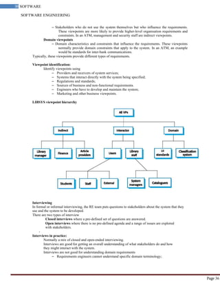 SOFTWARE ENGINEERING
36 SOFTWARE
ENGINEERING
Page 36
– Stakeholders who do not use the system themselves but who influence the requirements.
These viewpoints are more likely to provide higher-level organisation requirements and
constraints. In an ATM, management and security staff are indirect viewpoints.
Domain viewpoints
– Domain characteristics and constraints that influence the requirements. These viewpoints
normally provide domain constraints that apply to the system. In an ATM, an example
would be standards for inter-bank communications.
Typically, these viewpoints provide different types of requirements.
Viewpoint identification:
Identify viewpoints using
– Providers and receivers of system services;
– Systems that interact directly with the system being specified;
– Regulations and standards;
– Sources of business and non-functional requirements.
– Engineers who have to develop and maintain the system;
– Marketing and other business viewpoints.
LIBSYS viewpoint hierarchy
Interviewing
In formal or informal interviewing, the RE team puts questions to stakeholders about the system that they
use and the system to be developed.
There are two types of interview
Closed interviews where a pre-defined set of questions are answered.
Open interviews where there is no pre-defined agenda and a range of issues are explored
with stakeholders.
-
Interviews in practice:
Normally a mix of closed and open-ended interviewing.
Interviews are good for getting an overall understanding of what stakeholders do and how
they might interact with the system.
Interviews are not good for understanding domain requirements
– Requirements engineers cannot understand specific domain terminology;
 