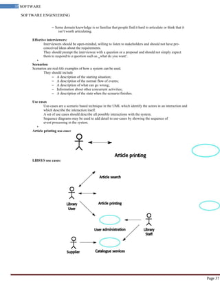 SOFTWARE ENGINEERING
37 SOFTWARE
ENGINEERING
Page 37
– Some domain knowledge is so familiar that people find it hard to articulate or think that it
isn‘t worth articulating.
Effective interviewers:
Interviewers should be open-minded, willing to listen to stakeholders and should not have pre-
conceived ideas about the requirements.
They should prompt the interviewee with a question or a proposal and should not simply expect
them to respond to a question such as ‗what do you want‘.
•
Scenarios:
Scenarios are real-life examples of how a system can be used.
They should include
– A description of the starting situation;
– A description of the normal flow of events;
– A description of what can go wrong;
– Information about other concurrent activities;
– A description of the state when the scenario finishes.
Use cases
Use-cases are a scenario based technique in the UML which identify the actors in an interaction and
which describe the interaction itself.
A set of use cases should describe all possible interactions with the system.
Sequence diagrams may be used to add detail to use-cases by showing the sequence of
event processing in the system.
•
Article printing use-case:
LIBSYS use cases:
 