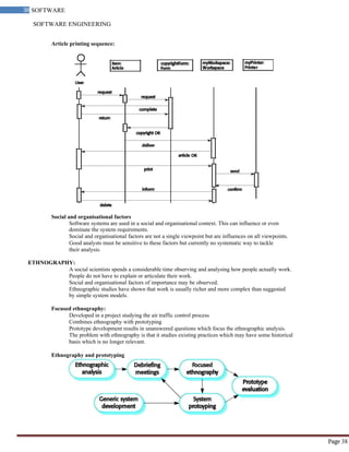 SOFTWARE ENGINEERING
38 SOFTWARE
ENGINEERING
Page 38
Article printing sequence:
Social and organisational factors
Software systems are used in a social and organisational context. This can influence or even
dominate the system requirements.
Social and organisational factors are not a single viewpoint but are influences on all viewpoints.
Good analysts must be sensitive to these factors but currently no systematic way to tackle
their analysis.
ETHNOGRAPHY:
A social scientists spends a considerable time observing and analysing how people actually work.
People do not have to explain or articulate their work.
Social and organisational factors of importance may be observed.
Ethnographic studies have shown that work is usually richer and more complex than suggested
by simple system models.
Focused ethnography:
Developed in a project studying the air traffic control process
Combines ethnography with prototyping
Prototype development results in unanswered questions which focus the ethnographic analysis.
The problem with ethnography is that it studies existing practices which may have some historical
basis which is no longer relevant.
Ethnography and prototyping
 