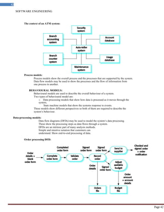 SOFTWARE ENGINEERING
42
Page 42
The context of an ATM system:
Process models:
Process models show the overall process and the processes that are supported by the system.
Data flow models may be used to show the processes and the flow of information from
one process to another.
BEHAVIOURAL MODELS:
Behavioural models are used to describe the overall behaviour of a system.
Two types of behavioural model are:
o Data processing models that show how data is processed as it moves through the
system;
State machine models that show the systems response to events.
These models show different perspectives so both of them are required to describe the
system‘s behaviour.
Data-processing models:
Data flow diagrams (DFDs) may be used to model the system‘s data processing.
These show the processing steps as data flows through a system.
DFDs are an intrinsic part of many analysis methods.
Simple and intuitive notation that customers can
understand. Show end-to-end processing of data.
Order processing DFD:
 
