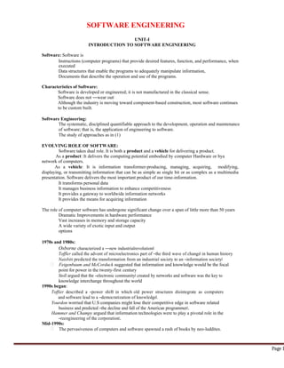SOFTWARE ENGINEERING
Software: Software is
UNIT-I
INTRODUCTION TO SOFTWARE ENGINEERING
Instructions (computer programs) that provide desired features, function, and performance, when
executed
Data structures that enable the programs to adequately manipulate information,
Documents that describe the operation and use of the programs.
Characteristics of Software:
Software is developed or engineered; it is not manufactured in the classical sense.
Software does not ―wear out‖
Although the industry is moving toward component-based construction, most software continues
to be custom built.
Software Engineering:
The systematic, disciplined quantifiable approach to the development, operation and maintenance
of software; that is, the application of engineering to software.
The study of approaches as in (1)
EVOLVING ROLE OF SOFTWARE:
Software takes dual role. It is both a product and a vehicle for delivering a product.
As a product: It delivers the computing potential embodied by computer Hardware or bya
network of computers.
As a vehicle: It is information transformer-producing, managing, acquiring, modifying,
displaying, or transmitting information that can be as simple as single bit or as complex as a multimedia
presentation. Software delivers the most important product of our time-information.
It transforms personal data
It manages business information to enhance competitiveness
It provides a gateway to worldwide information networks
It provides the means for acquiring information
The role of computer software has undergone significant change over a span of little more than 50 years
Dramatic Improvements in hardware performance
Vast increases in memory and storage capacity
A wide variety of exotic input and output
options
1970s and 1980s:
Osborne characterized a ―new industrialrevolution‖
Toffler called the advent of microelectronics part of ―the third wave of change‖ in human history
Naisbitt predicted the transformation from an industrial society to an ―information society‖
Feigenbaum and McCorduck suggested that information and knowledge would be the focal
point for power in the twenty-first century
Stoll argued that the ―electronic community‖ created by networks and software was the key to
knowledge interchange throughout the world
1990s began:
Toffier described a ―power shift‖ in which old power structures disintegrate as computers
and software lead to a ―democratization of knowledge‖.
Yourdon worried that U.S companies might lose their competitive edge in software related
business and predicted ―the decline and fall of the American programmer‖.
Hammer and Champy argued that information technologies were to play a pivotal role in the
―reengineering of the corporation‖.
Mid-1990s:
The pervasiveness of computers and software spawned a rash of books by neo-luddites.
Page 1
 