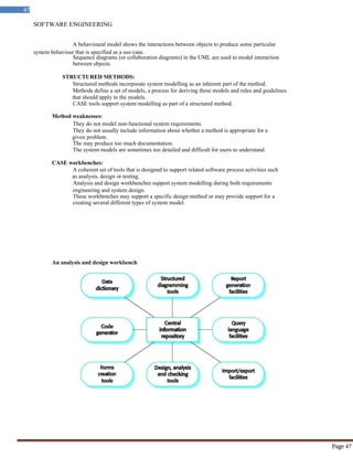 SOFTWARE ENGINEERING
47
Page 47
A behavioural model shows the interactions between objects to produce some particular
system behaviour that is specified as a use-case.
Sequence diagrams (or collaboration diagrams) in the UML are used to model interaction
between objects.
STRUCTURED METHODS:
Structured methods incorporate system modelling as an inherent part of the method.
Methods define a set of models, a process for deriving these models and rules and guidelines
that should apply to the models.
CASE tools support system modelling as part of a structured method.
Method weaknesses:
They do not model non-functional system requirements.
They do not usually include information about whether a method is appropriate for a
given problem.
The may produce too much documentation.
The system models are sometimes too detailed and difficult for users to understand.
CASE workbenches:
A coherent set of tools that is designed to support related software process activities such
as analysis, design or testing.
Analysis and design workbenches support system modelling during both requirements
engineering and system design.
These workbenches may support a specific design method or may provide support for a
creating several different types of system model.
An analysis and design workbench
 