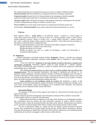 SOFTWARE ENGINEERING
51 SOFTWARE ENGINEERING – Material
Page 51
The architectural design can be represented using one or more of a number of different models.
Structured models represent architecture as an organized collection of program components.
Framework models increase the level of design abstraction by attempting to identify repeatable
architectural design frameworks that are encountered in similar types of applications.
Dynamic models address the behavioral aspects of the program architecture, indicating how the structure
or system configuration may change as a function external events.
Process models focus on the design of the business or technical process that the system must
accommodate. Functional models can be used to represent the functional hierarchy of a system.
Patterns:
Brad Appleton defines a design pattern in the following manner: ―a pattern is a named nugget of
inside which conveys that essence of a proven solution to a recurring problem within a certain context
amidst competing concerns.‖ Stated in another way, a design pattern describes a design structure
that solves a particular design within a specific context and amid ―forces‖ that may have an impact on
the manner in which the pattern is applied and used.
The intent of each design pattern is to provide a description that enables a designer to determine
Whether the pattern is capable to the current work,
Whether the pattern can be reused,
Whether the pattern can serve as a guide for developing a similar, but functionally or
structurally different pattern.
IV. Modularity:
Software architecture and design patterns embody modularity; software is divided into separately
named and addressable components, sometimes called modules that are integrated to satisfy problem
requirements.
It has been stated that ―modularity is the single attribute of software that allows a program to be
intellectually manageable‖. Monolithic software cannot be easily grasped by a software engineer.
The number of control paths, span of reference, number of variables, and overall complexity would make
understanding close to impossible.
The ―divide and conquer‖ strategy- it‘s easier to solve a complex problem when you break it into
manageable pieces. This has important implications with regard to modularity and software. If we
subdivide software indefinitely, the effort required to develop it will become negligibly small. The effort to
develop an individual software module does decrease as the total number of modules increases. Given the
same set of requirements, more modules means smaller individual size. However, as the number of modules
grows, the effort associated with integrating the modules also grow.
Under modularity or over modularity should be avoided. We modularize a design so that
development can be more easily planned; software increment can be defined and delivered; chamges can be
more easily accommodated; testing and debugging can be conducted more efficiently, and long-term
maintenance can be conducted without serious side effects.
Information Hiding:
The principle of information hiding suggests that modules be ―characterized by design decision that
hides from all others.‖
Modules should be specified and designed so that information contained within a module is inaccessible
to other modules that have no need for such information.
Hiding implies that effective modularity can be achieved by defining a set of independent modules
that communicate with one another only that information necessary to achieve software function.
Abstraction helps to define the procedural entities that make up the software. Hiding defines and enforces
access constraints to both procedural detail within a module and local data structure used by module.
The use of information hiding as a design criterion for modular systems provides the greatest
benefits when modifications are required during testing and later, during software maintenance. Because
most data and procedure are hidden from other parts of the software, inadvertent errors introduced during
modification are less likely to propagate to other locations within software.
 