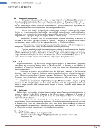 SOFTWARE ENGINEERING
52 SOFTWARE ENGINEERING – Material
Page 52
VI. Functional Independence:
The concept of functional independence is a direct outgrowth of modularity and the concepts of
abstraction and information hiding. Functional independence is achieved by developing modules with
―single minded‖ function and an ―aversion‖ to excessive interaction with other modules. Stated another
way, we want to design software so that each module addresses a specific sub function of requirements and
has a simple interface when viewed from other parts of the program structure.
Software with effective modularity, that is, independent modules, is easier to develop because
function may be compartmentalized and interfaces are simplified. Independent sign or code modifications
are limited, error propagation is reduced, and reusable modules are possible. To summarize, functional
independence is a key to good design, and design is the key to software quality.
Independence is assessed using two qualitative criteria: cohesion and coupling. Cohesion is an
indication of the relative functional strength of a module. Coupling is an indication of the relative
interdependence among modules. Cohesion is a natural extension of the information hiding.
A cohesion module performs a single task, requiring little interaction with other components in
other parts of a program. Stated simply, a cohesive module should do just one thing.
Coupling is an indication of interconnection among modules in a software structure. Coupling
depends on the interface complexity between modules, the point at which entry or reference is made to a
module, and what data pass across the interface. In software design, we strive for lowest possible coupling.
Simple connectivity among modules results in software that is easier to understand and less prone to a
―ripple effect ,
‖ caused when errors occur at one location and propagates throughout a system.
VII. Refinement:
Stepwise refinement is a top- down design strategy originally proposed by Niklaus wirth. A program is
development by successively refining levels of procedural detail. A hierarchy is development by
decomposing a macroscopic statement of function in a step wise fashion until programming language
statements are reached.
Refinement is actually a process of elaboration. We begin with a statement of function that is
defined at a high level of abstraction. That is, the statement describes function or information conceptually
but provides no information about the internal workings of the function or the internal structure of the data.
Refinement causes the designer to elaborate on the original statement, providing more and more detail as
each successive refinement occurs.
Abstraction and refinement are complementary concepts. Abstraction enables a designer to specify
procedure and data and yet suppress low-level details. Refinement helps the designer to reveal low-level
details as design progresses. Both concepts aid the designer in creating a complete design model as the
design evolves.
VIII. Refactoring :
Refactoring is a reorganization technique that simplifies the design of a component without changing its
function or behavior. Fowler defines refactoring in the following manner: ―refactoring is the process of
changing a software system in such a way that it does not alter the external behavior of the code yet
improves its internal structure.‖
When software is refactored, the existing design is examined for redundancy, unused
design elements, inefficient or unnecessary algorithms, poorly constructed or inappropriate data structures,
or any other design failure that can be corrected to yield a better design. The designer may decide that the
component should be refactored into 3 separate components, each exhibiting high cohesion. The result will
be software that is easier to integrate, easier to test, and easier to maintain.
IX. Design classes:
The software team must define a set of design classes that
Refine the analysis classes by providing design detail that will enable the classes to be
implemented, and
 