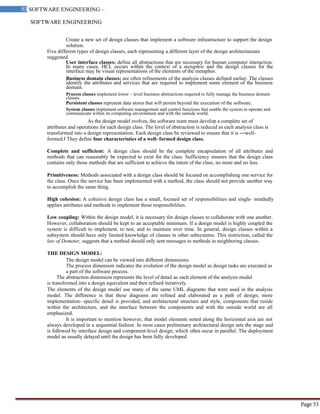 SOFTWARE ENGINEERING
53 SOFTWARE ENGINEERING –
Material
Page 53
Create a new set of design classes that implement a software infrastructure to support the design
solution.
Five different types of design classes, each representing a different layer of the design architectureare
suggested.
User interface classes: define all abstractions that are necessary for human computer interaction.
In many cases, HCL occurs within the context of a metaphor and the design classes for the
interface may be visual representations of the elements of the metaphor.
Business domain classes: are often refinements of the analysis classes defined earlier. The classes
identify the attributes and services that are required to implement some element of the business
domain.
Process classes implement lower – level business abstractions required to fully manage the business domain
classes.
Persistent classes represent data stores that will persist beyond the execution of the software.
System classes implement software management and control functions that enable the system to operate and
communicate within its computing environment and with the outside world.
As the design model evolves, the software team must develop a complete set of
attributes and operations for each design class. The level of abstraction is reduced as each analysis class is
transformed into a design representation. Each design class be reviewed to ensure that it is ―well-
formed.‖ They define four characteristics of a well- formed design class.
Complete and sufficient: A design class should be the complete encapsulation of all attributes and
methods that can reasonably be expected to exist for the class. Sufficiency ensures that the design class
contains only those methods that are sufficient to achieve the intent of the class, no more and no less.
Primitiveness: Methods associated with a design class should be focused on accomplishing one service for
the class. Once the service has been implemented with a method, the class should not provide another way
to accomplish the same thing.
High cohesion: A cohesive design class has a small, focused set of responsibilities and single- mindedly
applies attributes and methods to implement those responsibilities.
Low coupling: Within the design model, it is necessary for design classes to collaborate with one another.
However, collaboration should be kept to an acceptable minimum. If a design model is highly coupled the
system is difficult to implement, to test, and to maintain over time. In general, design classes within a
subsystem should have only limited knowledge of classes in other subsystems. This restriction, called the
law of Demeter, suggests that a method should only sent messages to methods in neighboring classes.
THE DESIGN MODEL:
The design model can be viewed into different dimensions.
The process dimension indicates the evolution of the design model as design tasks are executed as
a part of the software process.
The abstraction dimension represents the level of detail as each element of the analysis model
is transformed into a design equivalent and then refined iteratively.
The elements of the design model use many of the same UML diagrams that were used in the analysis
model. The difference is that these diagrams are refined and elaborated as a path of design; more
implementation- specific detail is provided, and architectural structure and style, components that reside
within the architecture, and the interface between the components and with the outside world are all
emphasized.
It is important to mention however, that model elements noted along the horizontal axis are not
always developed in a sequential fashion. In most cases preliminary architectural design sets the stage and
is followed by interface design and component-level design, which often occur in parallel. The deployment
model us usually delayed until the design has been fully developed.
 