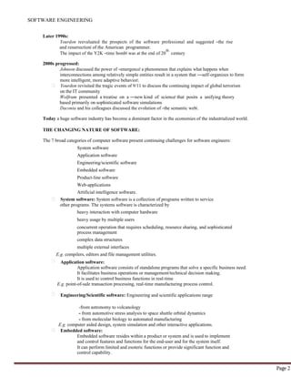 SOFTWARE ENGINEERING
Page 2
Later 1990s:
Yourdon reevaluated the prospects of the software professional and suggested ―the rise
and resurrection‖ of the American programmer.
The impact of the Y2K ―time bomb‖ was at the end of 20
th
century
2000s progressed:
Johnson discussed the power of ―emergence‖ a phenomenon that explains what happens when
interconnections among relatively simple entities result in a system that ―self-organizes to form
more intelligent, more adaptive behavior‖.
Yourdon revisited the tragic events of 9/11 to discuss the continuing impact of global terrorism
on the IT community
Wolfram presented a treatise on a ―new kind of science‖ that posits a unifying theory
based primarily on sophisticated software simulations
Daconta and his colleagues discussed the evolution of ―the semantic web‖.
Today a huge software industry has become a dominant factor in the economies of the industrialized world.
THE CHANGING NATURE OF SOFTWARE:
The 7 broad categories of computer software present continuing challenges for software engineers:
System software
Application software
Engineering/scientific software
Embedded software
Product-line software
Web-applications
Artificial intelligence software.
System software: System software is a collection of programs written to service
other programs. The systems software is characterized by
heavy interaction with computer hardware
heavy usage by multiple users
concurrent operation that requires scheduling, resource sharing, and sophisticated
process management
complex data structures
multiple external interfaces
E.g. compilers, editors and file management utilities.
Application software:
Application software consists of standalone programs that solve a specific business need.
It facilitates business operations or management/technical decision making.
It is used to control business functions in real-time
E.g. point-of-sale transaction processing, real-time manufacturing process control.
Engineering/Scientific software: Engineering and scientific applications range
-from astronomy to volcanology
- from automotive stress analysis to space shuttle orbital dynamics
- from molecular biology to automated manufacturing
E.g. computer aided design, system simulation and other interactive applications.
Embedded software:
Embedded software resides within a product or system and is used to implement
and control features and functions for the end-user and for the system itself.
It can perform limited and esoteric functions or provide significant function and
control capability.
 